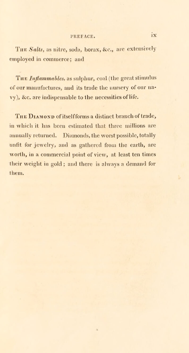 The Sails, as nitre, soda, borax, &c., are extensively employed in commerce; and The Inflammables, as sulphur, coal (the great stimulus of our manufactures, and its trade the nursery of our na¬ vy), &c. are indispensable to the necessities of life. The Diamond of itself forms a distinct branch of trade, in which it has been estimated that three millions arc annually returned. Diamonds, the worst possible, totally unfit for jewelry, and as gathered from the earth, are worth, in a commercial point of view, at least ten times their weight in gold ; and there is always a demand for them.