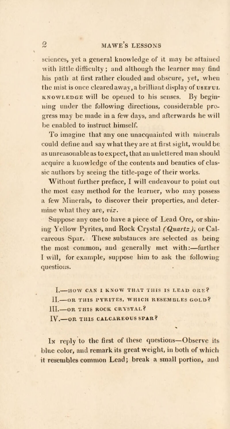 sciences, yet a general knowledge of it may be attained with little difficulty ; and although the learner may find his path at first rather clouded ami obscure, yet, when the mist is once cleared away, a brilliant display of useful knowledge will be opened to his senses. By begin¬ ning under the following directions, considerable pro¬ gress may be made in a few days, and afterwards he will be enabled to instruct himself. To imagine that any one unacquainted with minerals could define and say what they are at first sight, would be as unreasonable as to expect, that an unlettered man should acquire a knowledge of the contents and beauties of clas¬ sic authors by seeing the title-page of their works. Without further preface, I will endeavour to point out the most easy method for the learner, who may possess a few Minerals, to discover their properties, and deter¬ mine what they are, viz. Suppose any one to have a piece of Lead Ore, or shin¬ ing Yellow Pyrites, and Rock Crystal (Quartz), or Cal¬ careous Spar. These substances are selected as being the most common, and generally met with:—further I will, for example, suppose him to ask the following questions. I.-HOW CAN I KNOW THAT THIS IS LEAD ORE? II.-OR THIS PYRITES, W HICH RESEMBLES GOLD? III. -OR THIS ROCK CRYSTAL? IV. -OR THIS CALCAREOUS SPAR? In reply to the first of these questions—Observe its blue color, and remark its great weight, in both of which it resembles common Lead; break a small portion, and