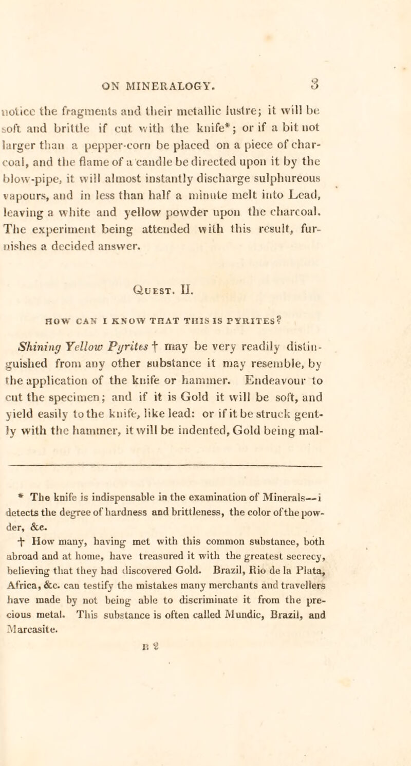 nolicc the fragments and their metallic lustre; it will be soft and brittle if cut v.itb the knife*; or if a bit not larger than a pepper-corn be placed on a piece of char¬ coal, and the flame of a candle be directed upon it by the blow-pipe, it will almost instantly discharge sulphureous vapours, and in less than half a minute melt into Lead, leaving a white and yellow powder upon the charcoal. The experiment being attended with this result, fur¬ nishes a decided answer. Quest. II. HOW CAN I KNOW THAT THIS IS PYRITES? Shining Yellow Pyrites t may be very readily distin¬ guished from any other substance it may resemble, by the application of the knife or hammer. Endeavour to cut the specimen; and if it is Gold it will be soft, and yield easily to the knife, like lead: or if it be struck gent¬ ly with the hammer, it will be indented, Gold being mal- * The knife is indispensable in the examination of Minerals— i detects the degree of hardness and brittleness, the color of the pow¬ der, &e. -f How many, having met with this common substance, both abroad and at home, have treasured it with the greatest secrecy, believing that they had discovered Gold. Brazil, Rio de la Plata, Africa, &c. can testify the mistakes many merchants and travellers have made by not being able to discriminate it from the pre¬ cious metal. This substance is often called Muudic, Brazil, and Marcasite.