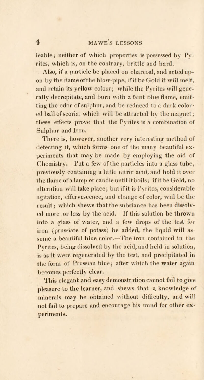 leable; neither of which properties is possessed by Py¬ rites, which is, oil the contrary, brittle and hard. Also, if a particle be placed on charcoal, and acted up¬ on by the flame ofthe blow-pipe, if it be Gold it will melt, and retain its yellow colour; while the Pyrites will gene¬ rally decrepitate, and burn with a faint blue flame, emit¬ ting the odor of sulphur, and be reduced to a dark color¬ ed ball of scoria, which will be attracted by the magnet; these effects prove that the Pyrites is a combination of Sulphur and Iron. There is, however, another very interesting method of detecting it, which forms one of the many beautiful ex¬ periments that may be made by employing the aid of Chemistry. Put a few of the particles into a glass tube, previously containing a little nitric acid, and hold it over 1 he flame of a lamp or candle until it boils; if it be Gold, no alteration will take place; but if it is Pyrites, considerable agitation, effervescence, and change of color, will be the result; which shews that the substance has been dissolv¬ ed more or less by the acid. If this solution be thrown into a glass of water, and a few drops of the test for iron (prussiate of potass) be added, the liquid will as¬ sume a beautiful blue color.—The iron contained in the Pyrites, being dissolved by the acid, and held in solution, is as it were regenerated by the test, and precipitated in the form of Prussian blue; after which the water again becomes perfectly clear. This elegant and easy demonstration cannot fail to give pleasure to the learner, and shews that a knowledge of minerals may be obtained without difficulty, and will not fail to prepare and encourage his mind for other ex¬ periments.