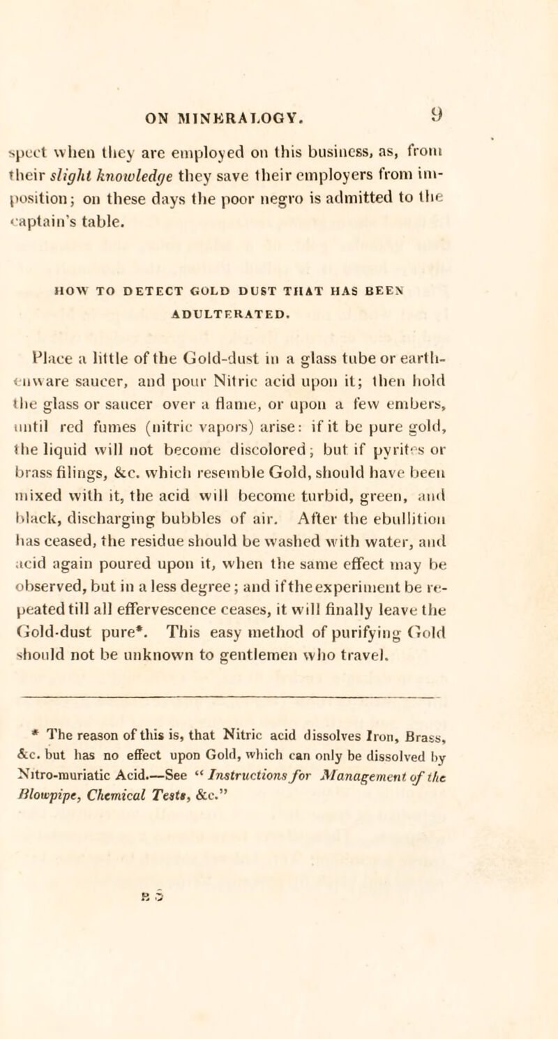 sped when they are employed on this business, as, from their slight knowledge they save their employers from im¬ position; on these days the poor negro is admitted to the captain’s table. HOW TO DETECT GOLD DUST THAT HAS BEEN ADULTERATED. Place a little of the Gold-dust in a glass tube or earth¬ enware saucer, and pour Nitric acid upon it; then hold the glass or saucer over a flame, or upon a few embers, until red fumes (nitric vapors) arise: if it be pure gold, the liquid will not become discolored; but if pyrites or brass filings, &c. which resemble Gold, should have been mixed with it, the acid will become turbid, green, and black, discharging bubbles of air. After the ebullition has ceased, the residue should be washed with water, and acid again poured upon it, when the same effect may fie observed, but in a less degree; and if the experiment be re¬ peated till all effervescence ceases, it will finally leave the Gold-dust pure*. This easy method of purifying Gold should not be unknown to gentlemen who travel. * The reason of this is, that Nitric acid dissolves Iron, Brass, &c. but has no effect upon Gold, which can only be dissolved by Nitro-muriatic Acid.—See “ Instructions for Management of the Blowpipe, Chemical Testi, &c.”