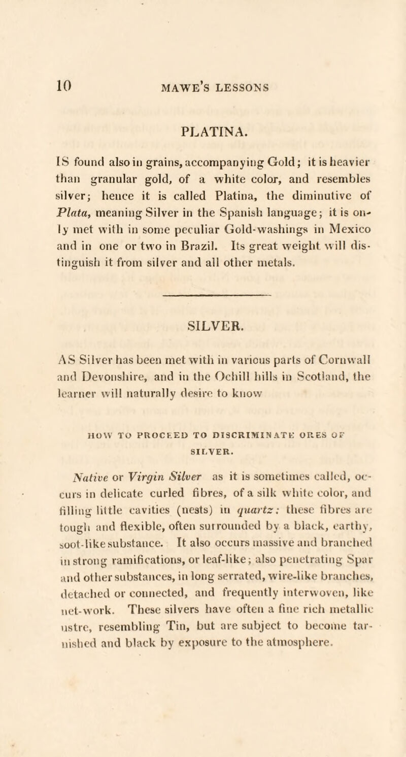 PLATINA. IS found also in grains, accompanying Gold; it is heavier than granular gold, of a white color, and resembles silver; hence it is called Platina, the diminutive of Plata, meaning Silver in the Spanish language; it is on¬ ly met with in some peculiar Gold-washings in Mexico and in one or two in Brazil. Its great weight will dis¬ tinguish it from silver and all other metals. SILVER. AS Silver has been met with in various parts of Cornwall and Devonshire, and in the Ochill hills in Scotland, the learner will naturally desire to know HOW TO PROCEED TO DISCRIMINATE ORES OP SI EVER. Native or Virgin Silver as it is sometimes called, oc¬ curs in delicate curled fibres, of a silk white color, and filling little cavities (nests) in quartz; these fibres are tough and flexible, often sut rounded by a black, earthy, soot-like substance. It also occurs massive and branched in strong ramifications, or leaf-like; also penetrating Spar and other substances, in long serrated, wire-like branches, detached or connected, and frequently interwoven, like net-work. These silvers have often a fine rich metallic ustre, resembling Tin, but are subject to become tar¬ nished and black by exposure to the atmosphere.
