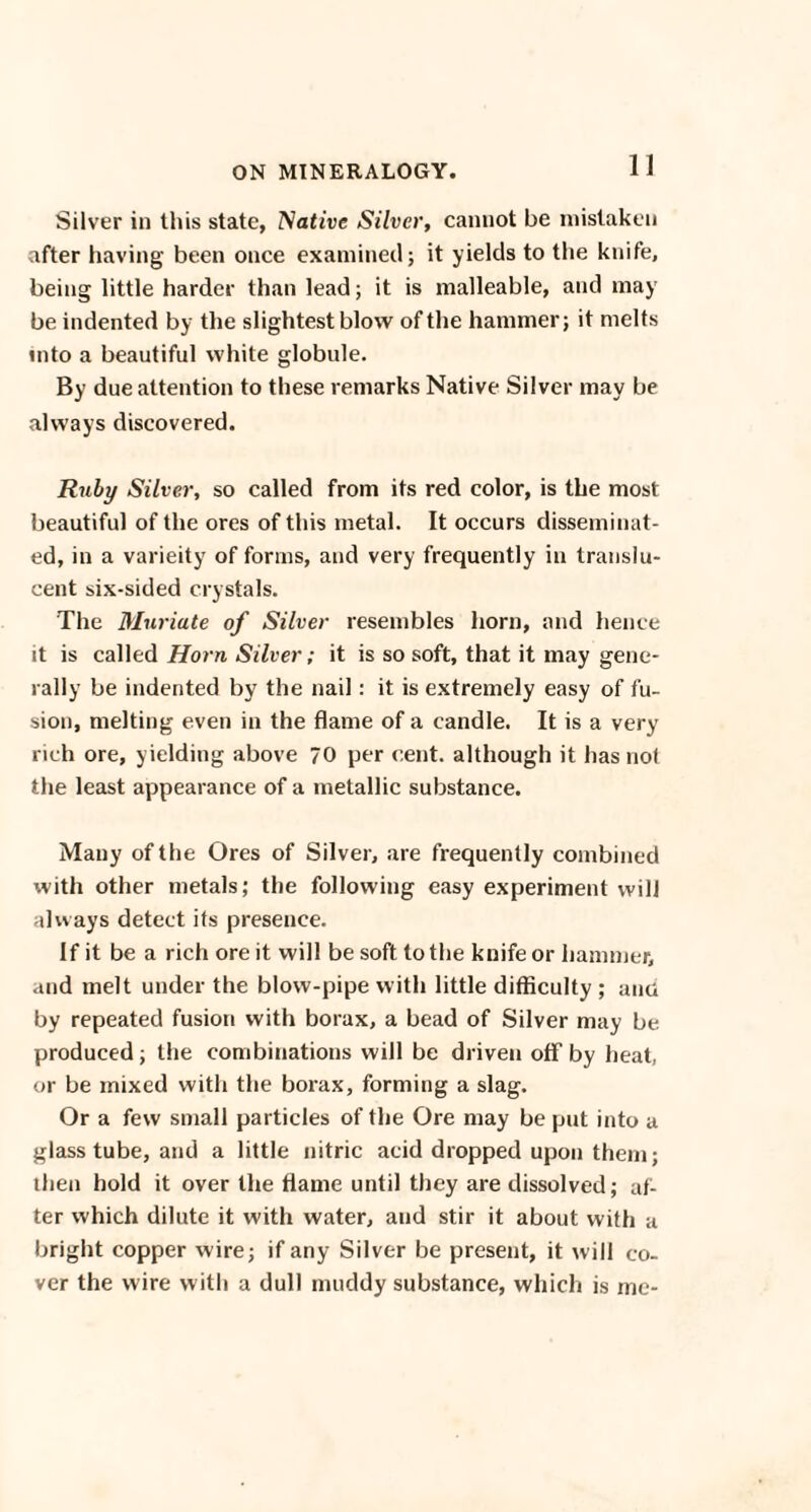 Silver in this state, Native Silver, cannot be mistaken after having been once examined; it yields to the knife, being little harder than lead; it is malleable, and may be indented by the slightest blow of the hammer; it melts into a beautiful white globule. By due attention to these remarks Native Silver may be always discovered. Ruby Silver, so called from its red color, is the most beautiful of the ores of this metal. It occurs disseminat¬ ed, in a varieity of forms, and very frequently in translu¬ cent six-sided crystals. The Muriate of Silver resembles horn, and lienee it is called Horn Silver; it is so soft, that it may gene¬ rally be indented by the nail: it is extremely easy of fu¬ sion, melting even in the flame of a candle. It is a very rich ore, yielding above 70 per cent, although it has not the least appearance of a metallic substance. Many of the Ores of Silver, are frequently combined with other metals; the following easy experiment will always detect its presence. If it be a rich ore it will be soft to the knife or hammer, and melt under the blow-pipe with little difficulty ; and by repeated fusion with borax, a bead of Silver may be produced; the combinations will be driven off by heat, or be mixed with the borax, forming a slag. Or a few small particles of the Ore may be put into a glass tube, and a little nitric acid dropped upon them; then hold it over the flame until they are dissolved; af¬ ter which dilute it with water, and stir it about with a bright copper wire; if any Silver be present, it will co¬ ver the wire with a dull muddy substance, which is me-