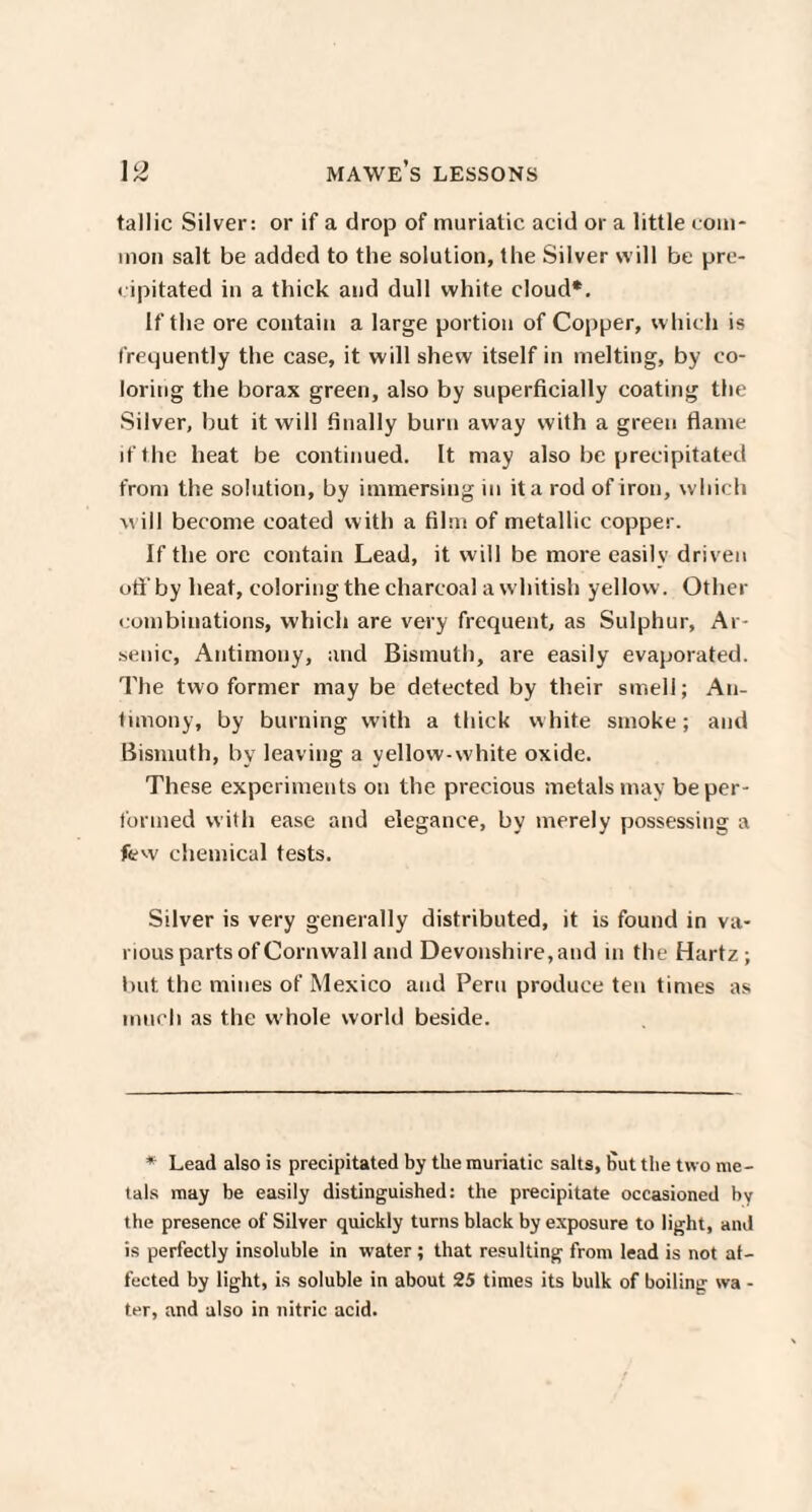 tallic Silver: or if a drop of muriatic acid or a little com¬ mon salt be added to the solution, the Silver will be pre¬ cipitated in a thick and dull white cloud*. If the ore contain a large portion of Copper, which is frequently the case, it will shew itself in melting, by co¬ loring the borax green, also by superficially coating the Silver, but it will finally burn away with a green flame if the heat be continued. It may also be precipitated from the solution, by immersing in it a rod of iron, which w ill become coated with a film of metallic copper. If the ore contain Lead, it will be more easily driven oft'by heat, coloring the charcoal a whitish yellow. Other combinations, which are very frequent, as Sulphur, Ar¬ senic, Antimony, and Bismuth, are easily evaporated. The two former may be detected by their smell; An¬ timony, by burning with a thick white smoke; and Bismuth, by leaving a yellow-white oxide. These experiments on the precious metals may be per¬ formed with ease and elegance, by merely possessing a few chemical tests. Silver is very generally distributed, it is found in va¬ rious parts of Corn wall and Devonshire, and in the Hartz ; but the mines of Mexico and Peru produce ten times as much as the whole world beside. * Lead also is precipitated by the muriatic salts, But the two me¬ tals may be easily distinguished: the precipitate occasioned by the presence of Silver quickly turns black by exposure to light, and is perfectly insoluble in water ; that resulting from lead is not af¬ fected by light, is soluble in about 25 times its bulk of boiling wa - ter, and also in nitric acid.