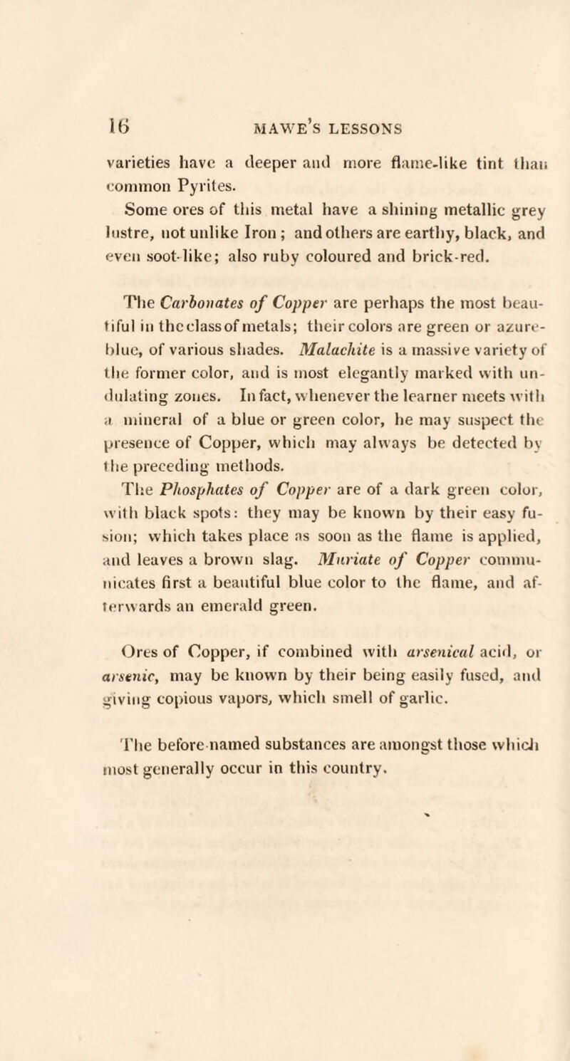 varieties have a deeper and more flame-like tint than common Pyrites. Some ores of this metal have a shining metallic grey lustre, not unlike Iron ; and others are earthy, black, and even soot-like; also ruby coloured and brick-red. The Carbonates of Copper are perhaps the most beau¬ tiful in thcclassof metals; theircolors are green or azure- blue, of various shades. Malachite is a massive variety of the former color, and is most elegantly marked with un¬ dulating zones. In fact, w henever the learner meets with a mineral of a blue or green color, he may suspect the presence of Copper, which may always be detected by the preceding methods. The Phosphates of Copper are of a dark green color, with black spots: they may be known by their easy fu¬ sion; which takes place as soon as the flame is applied, and leaves a brown slag. Muriate of Copper commu¬ nicates first a beautiful blue color to the flame, and af¬ terwards an emerald green. Oi •es of Copper, if combined with arsenical acid, or arsenic, may be known by their being easily fused, and giving copious vapors, which smell of garlic. The before named substances are amongst those which most generally occur in this country.