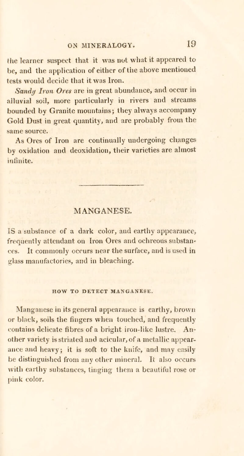 the learner suspect that it was not what it appeared to be, and the application of either of the above mentioned tests would decide that it was Iron. Sandij Iron Ores are in great abundance, and occur in alluvial soil, more particularly in rivers and streams bounded by Granite mountains; they always accompany Gold Dust in great quantity, and are probably from the same source. As Ores of Iron are continually undergoing changes by oxidation and deoxidation, their varieties are almost infinite. MANGANESE. IS a substance of a dark color, and earthy appearance, frequently attendant on Iron Ores and ochreous substan- ces. It commonly occurs near the surface, and is used in glass manufactories, and in bleaching. HOW TO DETECT MANGANESE. Manganese in its general appearance is earthy, brown or black, soils the fingers when touched, and frequently contains delicate fibres of a bright iron-like lustre. An¬ other variety is striated and acicular,of a metallic appear¬ ance and heavy; it is soft to the knife, and may easily be distinguished from any other mineral. It also occurs with earthy substances, tinging them a beautiful rose or pink color.