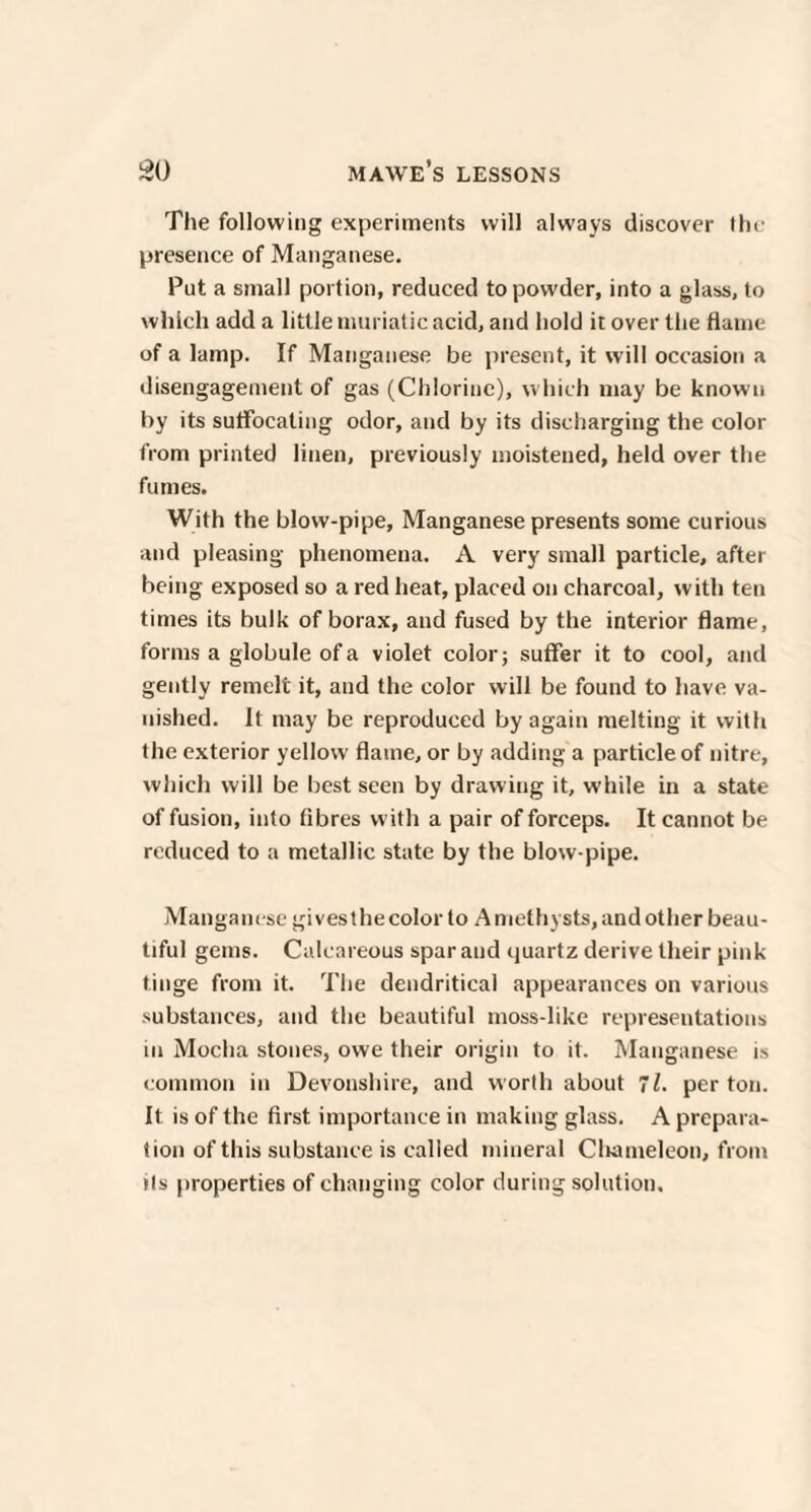 The following experiments will always discover the presence of Manganese. Put a small portion, reduced to powder, into a glass, to which add a little muriatic acid, and hold it over the flame of a lamp. If Manganese be present, it will occasion a disengagement of gas (Chlorine), which may be known by its suffocating odor, and by its discharging the color from printed linen, previously moistened, held over the fumes. With the blow-pipe, Manganese presents some curious and pleasing phenomena. A very small particle, after being exposed so a red heat, placed on charcoal, with ten times its bulk of borax, and fused by the interior flame, forms a globule of a violet color; suffer it to cool, and gently remelt it, and the color will be found to have va¬ nished. It may be reproduced by again melting it with the exterior yellow flame, or by adding a particle of nitre, which will be best seen by drawing it, while in a state of fusion, into fibres with a pair of forceps. It cannot be reduced to a metallic state by the blow pipe. Manganese gives the color to Amethysts, and other beau¬ tiful gems. Calcareous spar and quartz derive their pink tinge from it. The dendritical appearances on various substances, and the beautiful moss-like representations in Mocha stones, owe their origin to it. Manganese is common in Devonshire, and worth about 71. per ton. It is of the first importance in making glass. A prepara- tion of this substance is called mineral Cliameleon, from ils properties of changing color during solution.