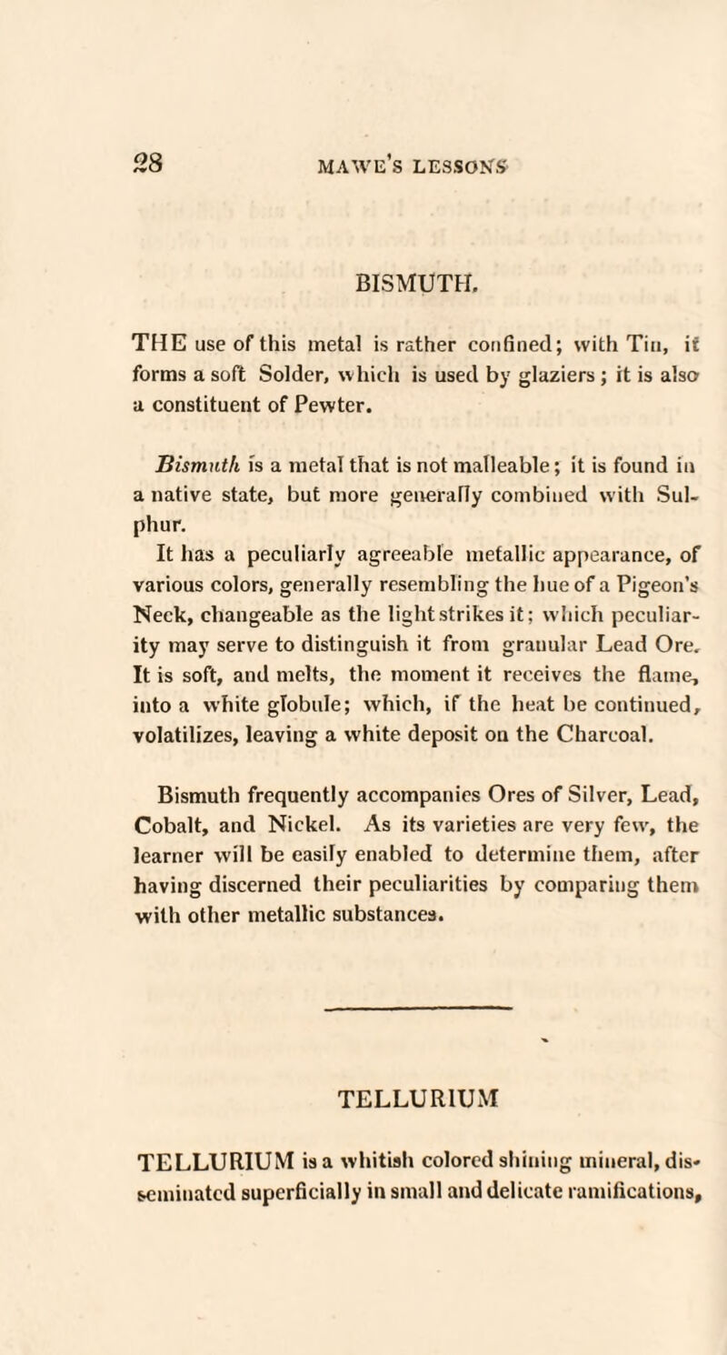 BISMUTH. THE use of this metal is rather confined; with Tin, i£ forms a soft Solder, which is used by glaziers; it is also a constituent of Pewter. Bismuth is a metal that is not malleable; it is found in a native state, but more generally combined with Sul¬ phur. It has a peculiarly agreeable metallic appearance, of various colors, generally resembling the hue of a Pigeon’s Neck, changeable as the light strikes it: which peculiar¬ ity may serve to distinguish it from granular Lead Ore. It is soft, and melts, the moment it receives the flame, into a white globule; which, if the heat be continued, volatilizes, leaving a white deposit on the Charcoal. Bismuth frequently accompanies Ores of Silver, Lead, Cobalt, and Nickel. As its varieties are very few, the learner will be easily enabled to determine them, after having discerned their peculiarities by comparing them with other metallic substances. TELLUR IUxM TELLURIUM is a whitish colored shining mineral, dis¬ seminated superficially in small and delicate ramifications.