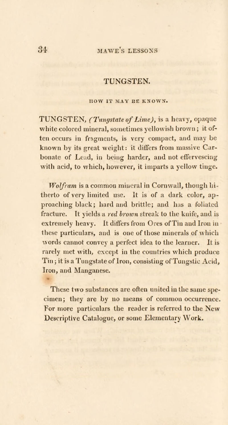 Q 1 TUNGSTEN. HOW IT MAY BE KNOWN. TUNGSTEN, (Tungstate of Lime), is a heavy, opaque white colored mineral, sometimes yellowish brown; it of¬ ten occurs in fragments, is very compact, and may be known by its great weight: it differs from massive Car¬ bonate of Lead, in being harder, and not effervescing with acid, to which, however, it imparts a yellow tinge. Wolfram is a common mineral in Cornwall, though hi¬ therto of very limited use. It is of a dark color, ap¬ proaching black; hard and brittle; and has a foliated fracture. It yields a red brown streak to the knife, and is extremely heavy. It differs from Ores of Tin and Iron in these particulars, and is one of those minerals of which words cannot convey a perfect idea to the learner. It is rarely met with, except in the countries which produce Tin; it is a Tungstate of Iron, consisting of Tungstic Acid, Iron, and Manganese. These two substances are often united in the same spe¬ cimen; they are by no means of common occurrence. For more particulars the reader is referred to the New Descriptive Catalogue, or some Elementary Work.