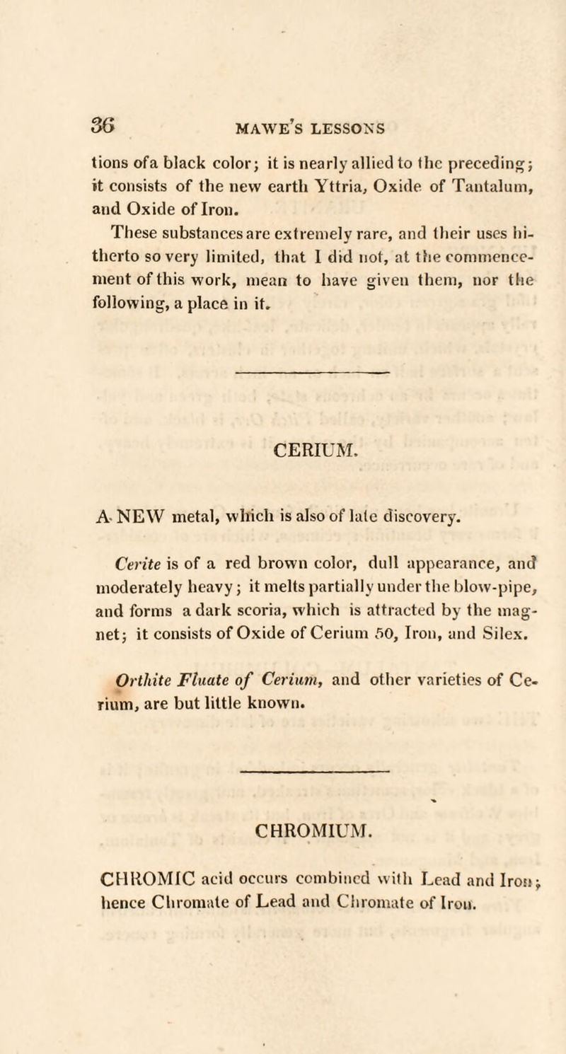 tions ofa black color; it is nearly allied to the preceding; it consists of the new earth Yttria, Oxide of Tantalum, and Oxide of Iron. These substances are extremely rare, and their uses hi¬ therto so very limited, that I did not, at the commence¬ ment of this work, mean to have given them, nor the following, a place in it. CERIUM. A NEW metal, which is also of late discovery. Cerite is of a red brown color, dull appearance, and moderately heavy; it melts partially under the blow-pipe, and forms a dark scoria, which is attracted by the mag¬ net; it consists of Oxide of Cerium 50, Iron, and Silex. Orthite Fluate of Cerium, and other varieties of Ce¬ rium, are but little known. CHROMIUM. CHROMIC acid occurs combined with Lead and Iron; hence Chromate of Lead and Chromate of Iron.
