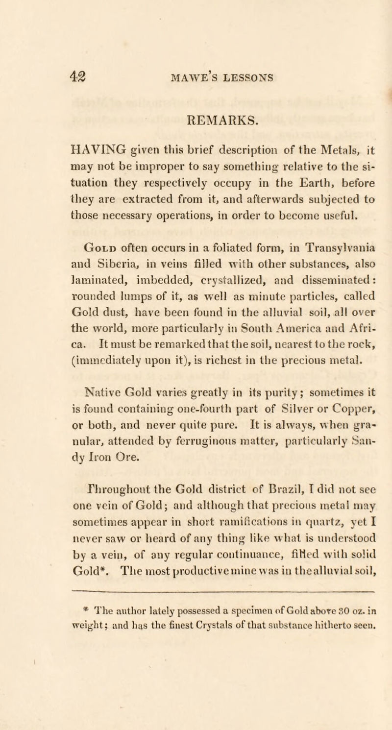 REMARKS. HAVING given this brief description of the Metals, it may not be improper to say something relative to the si¬ tuation they respectively occupy in the Earth, before they are extracted from it, and afterwards subjected to those necessary operations, in order to become useful. Gold often occurs in a foliated form, in Transylvania and Siberia, in veins filled with other substances, also laminated, imbedded, crystallized, and disseminated: rounded lumps of it, as well as minute particles, called Gold dust, have been found in the alluvial soil, all over the world, more particularly in South America and Afri¬ ca. It must be remarked that the soil, nearest to the rock, (immediately upon it), is richest in the precious metal. Native Gold varies greatly in its purity; sometimes it is found containing one-fourth part of Silver or Copper, or both, and never quite pure. It is always, when gra¬ nular, attended by ferruginous matter, particularly San¬ dy Iron Ore. Throughout the Gold district of Brazil, I did not see one vein of Gold; and although that precious metal may sometimes appear in short ramifications in quartz, yet I never saw or heard of any thing like what is understood by a vein, of any regular continuance, filled with solid Gold*. The most productive mine was in the alluvial soil, * The author lately possessed a specimen of Gold above SO oz. in weight; and has the finest Crystals of that substance hitherto seen.