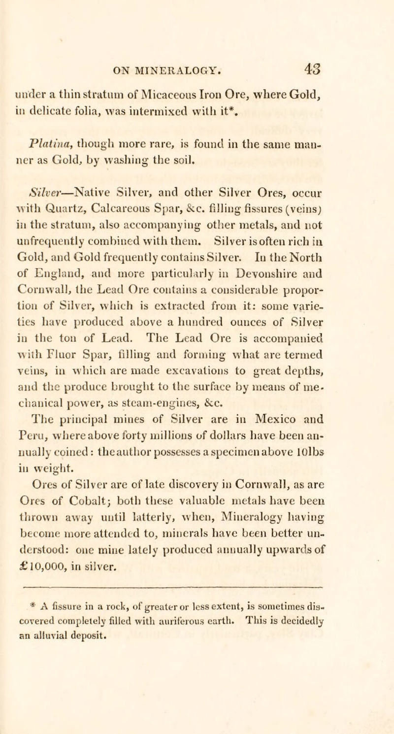 under a thin stratum of Micaceous Iron Ore, where Gold, in delicate folia, was intermixed with it*. Platina, though more rare, is found in the same man¬ ner as Gold, by washing the soil. Silver—Native Silver, and other Silver Ores, occur with Quartz, Calcareous Spar, &c. filling fissures (veins) in the stratum, also accompanying other metals, and not unfrequently combined with them. Silver is often rich in Gold, and Gold frequently contains Silver. In the North of England, and more particularly in Devonshire and Cornwall, the Lead Ore contains a considerable propor¬ tion of Silver, which is extracted from it: some varie¬ ties have produced above a hundred ounces of Silver in the ton of Lead. The Lead Ore is accompanied with Fluor Spar, filling and forming what are termed veins, in which are made excavations to great depths, and the produce brought to the surface by means of me¬ chanical power, as steam-engines, See. The principal mines of Silver are in Mexico and Peru, where above forty millions of dollars have been an¬ nually coined: the author possesses a specimen above lOlbs in weight. Ores of Silver are of late discovery in Cornwall, as are Ores of Cobalt; both these valuable metals have been thrown away until latterly, when, Mineralogy having become more attended to, minerals have been better un¬ derstood: one mine lately produced annually upwards of £10,000, in silver. * A fissure in a rock, of greater or less extent, is sometimes dis¬ covered completely filled with auriferous earth. This is decidedly an alluvial deposit.