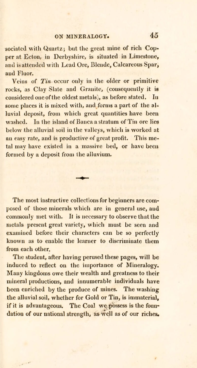 sociated with Quartz; but the great mine of rich Cop¬ per at Ecton, in Derbyshire, is situated in Limestone, and is attended with Lead Ore, Blende, Calcareous Spar, and Fluor. Veins of Tin occur only in the older or primitive rocks, as Clay Slate and Granite, (consequently it is considered one of the oldest metals), as before stated. In some places it is mixed with, and forms a part of the al¬ luvial deposit, from which great quantities have been washed. In the island of Banca a stratum of Tin ore lies below the alluvial soil in the valleys, which is worked at an easy rate, and is productive of great profit. This me¬ tal may have existed in a massive bed, or have been formed by a deposit from the alluvium. The most instructive collections for beginners are com¬ posed of those minerals which are in general use, and commonly met with. It is necessary to observe that the metals present great variety, which must be seen and examined before their characters can be so perfectly known as to enable the learner to discriminate them from each other. The student, after having perused these pages, will be induced to reflect on the importance of Mineralogy. Many kingdoms owe their wealth and greatness to their mineral productions, and innumerable individuals have been enriched by the produce of mines. The washing the alluvial soil, whether for Gold or Tin, is immaterial, if it is advantageous. The Coal we possess is the foun¬ dation of our national strength, as-well as of our riches.