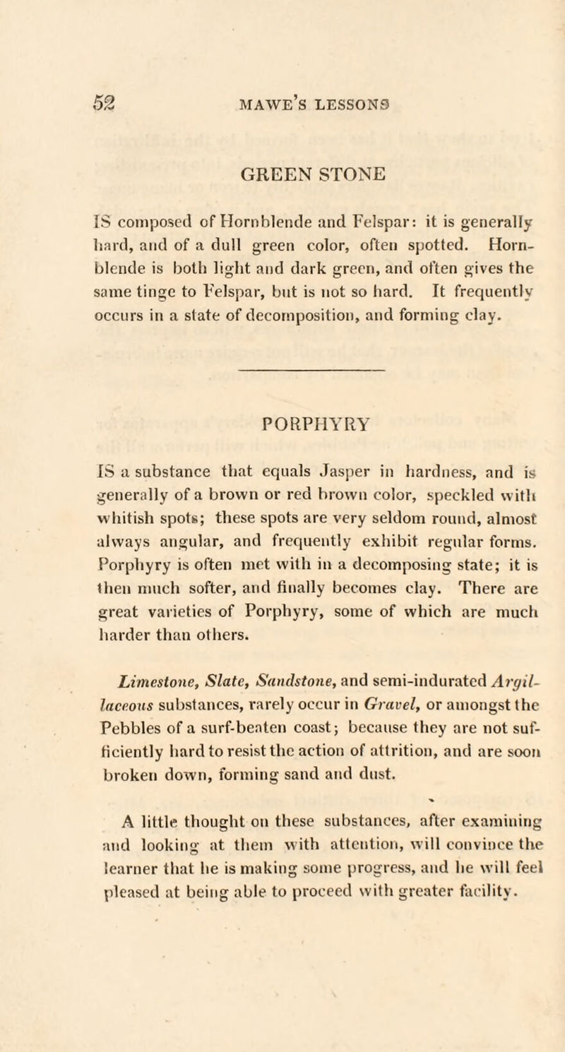 GREEN STONE IS composed of Hornblende and Felspar: it is generally hard, and of a dull green color, often spotted. Horn¬ blende is both light and dark green, and often gives the same tinge to Felspar, but is not so bard. It frequently occurs in a state of decomposition, and forming clay. PORPHYRY IS a substance that equals Jasper in hardness, and is generally of a brown or red brown color, speckled with whitish spots; these spots are very seldom round, almost always angular, and frequently exhibit regular forms. Porphyry is often met with in a decomposing state; it is then much softer, and finally becomes clay. There are great varieties of Porphyry, some of which are much harder than others. Limestone, Slate, Sandstone, and semi-indurated Argil¬ laceous substances, rarely occur in Gravel, or amongst the Pebbles of a surf-beaten coast; because they are not suf¬ ficiently hard to resist the action of attrition, and are soon broken down, forming sand and dust. A little thought on these substances, after examining and looking at them with attention, will convince the learner that he is making some progress, and he will feel pleased at being able to proceed with greater facility.