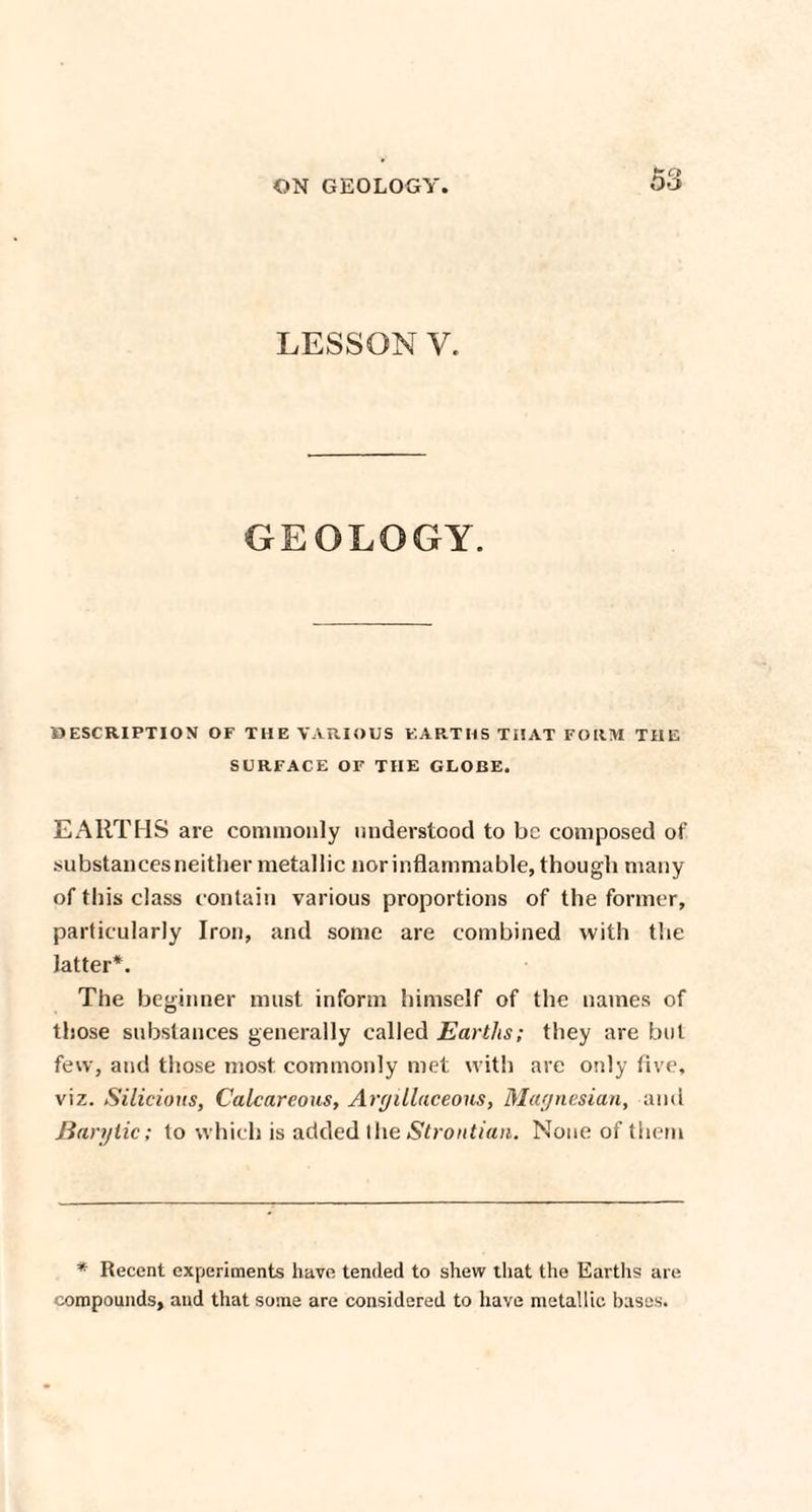 LESSON y. GEOLOGY. DESCRIPTION OF THE VARIOUS EARTHS THAT FORM THE SURFACE OF THE GLOBE. EARTHS are commonly understood to be composed of substances neither metallic nor inflammable, though many of this class contain various proportions of the former, particularly Iron, and some are combined with the latter*. The beginner must inform himself of the names of those substances generally called Earths; they are but few, and those most commonly met with are only five, viz. Silicioxis, Calcareous, Argillaceous, Magnesian, and Baryiic; to which is added the Strontian. None of them * Recent experiments have tended to shew that the Earths are compounds, and that some are considered to have metallic bases.