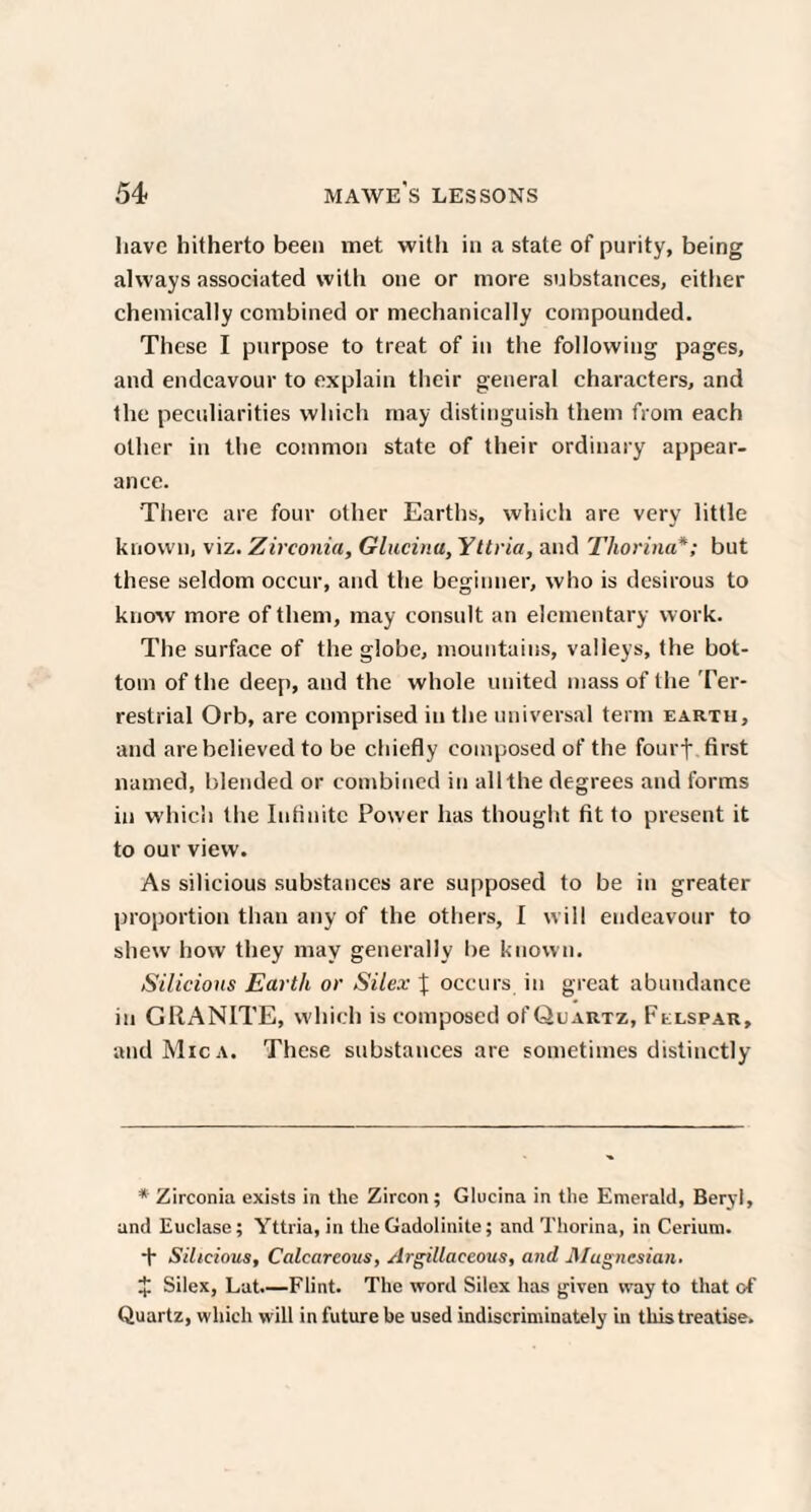 liave hitherto been met with in a state of purity, being always associated with one or more substances, either chemically combined or mechanically compounded. These I purpose to treat of in the following pages, and endeavour to explain their general characters, and the peculiarities which may distinguish them from each other in the common state of their ordinary appear¬ ance. There are four other Earths, which are very little known, viz. Zirconia, Glucinu, Yttria, and Tliorina* *; but these seldom occur, and the beginner, who is desirous to know more of them, may consult an elementary work. The surface of the globe, mountains, valleys, the bot¬ tom of the deep, and the whole united mass of the Ter¬ restrial Orb, are comprised in the universal term earth, and are believed to be chiefly composed of the fourf first named, blended or combined in all the degrees and forms in which the Infinite Power has thought fit to present it to our view. As silicious substances are supposed to be in greater proportion than any of the others, I will endeavour to shew how they may generally be known. Silicious Earth or Silex \ occurs in great abundance in GRANITE, which is composed oI’Quartz, Felspar, and Mica. These substances are sometimes distinctly * Zirconia exists in the Zircon; Glucina in the Emerald, Beryl, and Euclase; Yttria, in the Gadolinite; and Thorina, in Cerium. ■+■ Silicious, Calcareous, Argillaceous, and Magnesian. * Silex, Lat.—Flint. The word Silex has given way to that of Quartz, which will in future be used indiscriminately in this treatise.