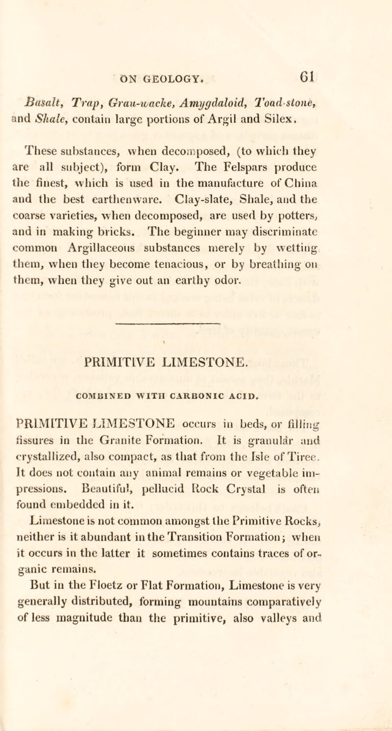 Basalt, Trap, Grau-wacke, Amygdaloid, Toad-stone, and Shale, contain large portions of Argil and Silex. These substances, when decomposed, (to which they are all subject), form Clay. The Felspars produce the finest, which is used in the manufacture of China and the best earthenware. Clay-slate, Shale, and the coarse varieties, w hen decomposed, are used by potters, and in making bricks. The beginner may discriminate common Argillaceous substances merely by wetting them, when they become tenacious, or by breathing on them, when they give out an earthy odor. PRIMITIVE LIMESTONE. COMBINED WITH CARBONIC ACID. PRIMITIVE LIMESTONE occurs in beds, or filling fissures in the Granite Formation. It is granular and crystallized, also compact, as that from the Isle of Tiree. It does not contain any animal remains or vegetable im¬ pressions. Beautiful, pellucid Rock Crystal is often found embedded in it. Limestone is not common amongst the Primitive Rocks, neither is it abundant in the Transition Formation; when it occurs in the latter it sometimes contains traces of or¬ ganic remains. But in the Floetz or Flat Formation, Limestone is very generally distributed, forming mountains comparatively of less magnitude than the primitive, also valleys and