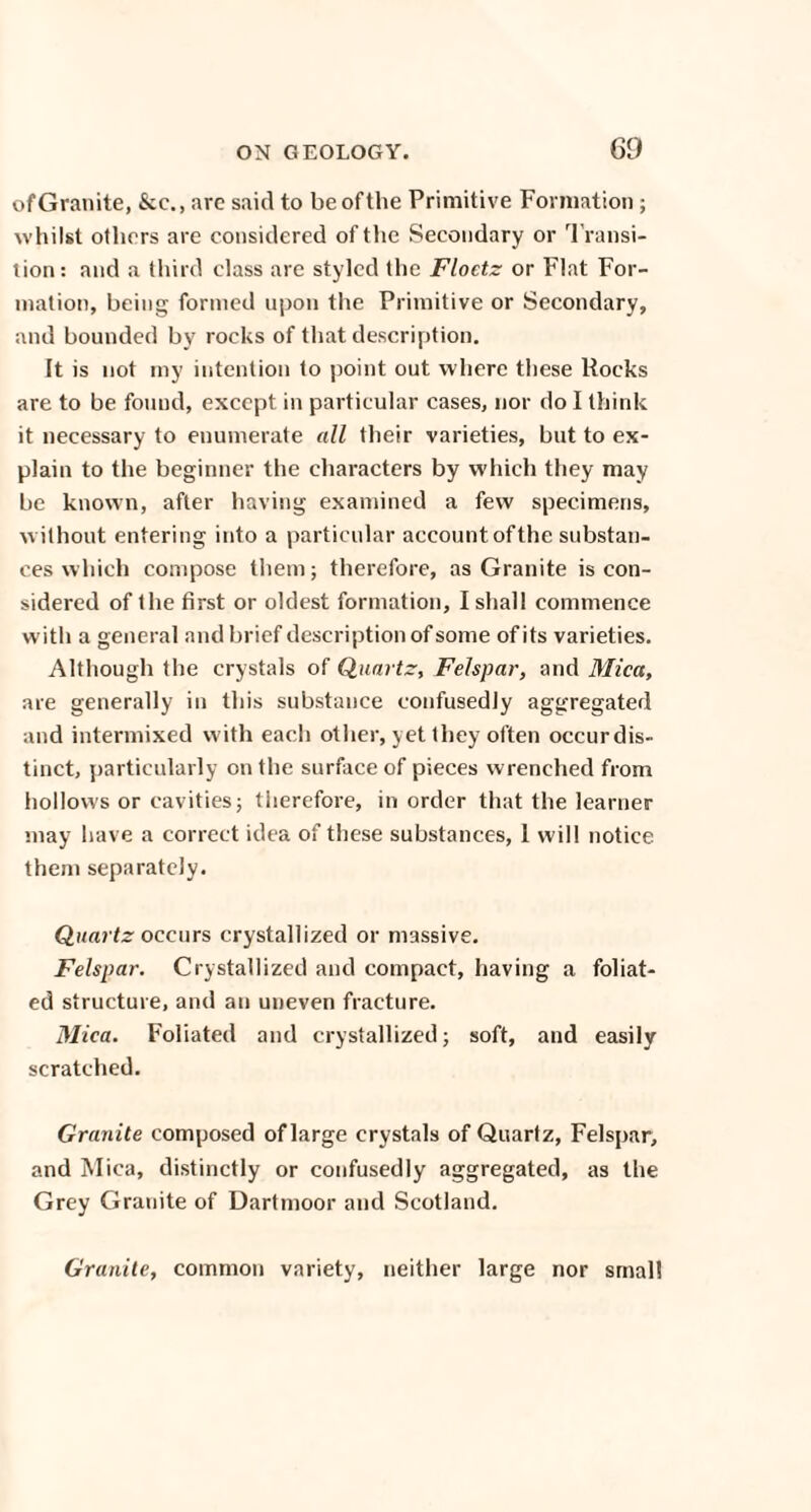 of Granite, &c., are said to be of the Primitive Formation; whilst others are considered of the Secondary or Transi¬ tion: and a third class are styled the Floetz or Flat For¬ mation, being formed upon the Primitive or Secondary, and hounded by rocks of that description. It is not my intention to point out where these Rocks are to be found, except in particular cases, nor do I think it necessary to enumerate all their varieties, hut to ex¬ plain to the beginner the characters by which they may be known, after having examined a few specimens, without entering into a particular account ofthe substan¬ ces which compose them; therefore, as Granite is con¬ sidered of the first or oldest formation, I shall commence with a general and brief description of some of its varieties. Although the crystals of Quartz, Felspar, and Mica, are generally in this substance confusedly aggregated and intermixed with each other, yet they often occurdis- tinct, particularly on the surface of pieces wrenched from hollows or cavities; therefore, in order that the learner may have a correct idea of these substances, I will notice them separately. Quartz occurs crystallized or massive. Felspar. Crystallized and compact, having a foliat¬ ed structure, and an uneven fracture. Mica. Foliated and crystallized; soft, and easily scratched. Granite composed of large crystals of Quartz, Felspar, and Mica, distinctly or confusedly aggregated, as the Grey Granite of Dartmoor and Scotland. Granite, common variety, neither large nor small