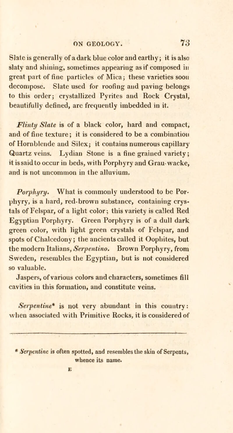 Slate is generally of a dark blue color and earthy; it is also slaty and shining, sometimes appearing as if composed in great part of fine particles of Mica; these varieties soon decompose. Slate used for roofing and paving belongs to this order; crystallized Pyrites and Rock Crystal, beautifully defined, are frequently imbedded in it. Flinty Slate is of a black color, hard and compact, and of fine texture; it is considered to be a combination of Hornblende and Silex; it contains numerous capillary Quartz veins. Lydian Stone is a fine grained variety; it is said to occur in beds, with Porphyry and Grau-wacke, and is not uncommon in the alluvium. Porphyry. What is commonly understood to be Por¬ phyry, is a hard, red-brown substance, containing crys¬ tals of Felspar, of a light color; this variety is called Red Egyptian Porphyry. Green Porphyry is of a dull dark green color, with light green crystals of Felspar, and spots of Chalcedony; the ancients called it Oophites, but the modern Italians, Serpentino. Brown Porphyry, from Sweden, resembles the Egyptian, but is not considered so valuable. Jaspers, of various colors and characters, sometimes fill cavities in this formation, and constitute veins. Serpentine* is not very abundant in this country: when associated with Primitive Rocks, it is considered of * Serpentine is often spotted, and resembles the skin of Serpents, whence its name. E