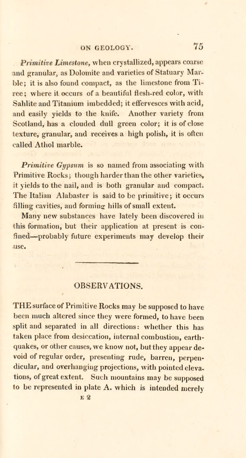 Primitive Limestone, when crystallized, appears coarse and granular, as Dolomite and varieties of Statuary Mar¬ ble; it is also found compact, as the limestone from Ti- ree; where it occurs of a beautiful flesh-red color, with Sahlite and Titanium imbedded; it effervesces with acid, and easily yields to the knife. Another variety from Scotland, has a clouded dull green color; it is of close texture, granular, and receives a high polish, it is often called Athol marble. Primitive Gypsum is so named from associating with Primitive Rocks; though harder than the other varieties, it yields to the nail, and is both granular and compact. The Italian Alabaster is said to be primitive; it occurs filling cavities, and forming' hills of small extent. Many new substances have lately been discovered in this formation, but their application at present is con¬ fined—probably future experiments may develop their ■use. OBSERVATIONS. THE surface of Primitive Rocks may be supposed to have been much altered since they were formed, to have been split and separated in all directions: whether this has taken place from desiccation, internal combustion, earth¬ quakes, or other causes, we know not, but they appear de¬ void of regular order, presenting rude, barren, perpen¬ dicular, and overhanging projections, with pointed eleva¬ tions, of great extent. Such mountains may be supposed to be represented in plate A. which is intended merely e 2