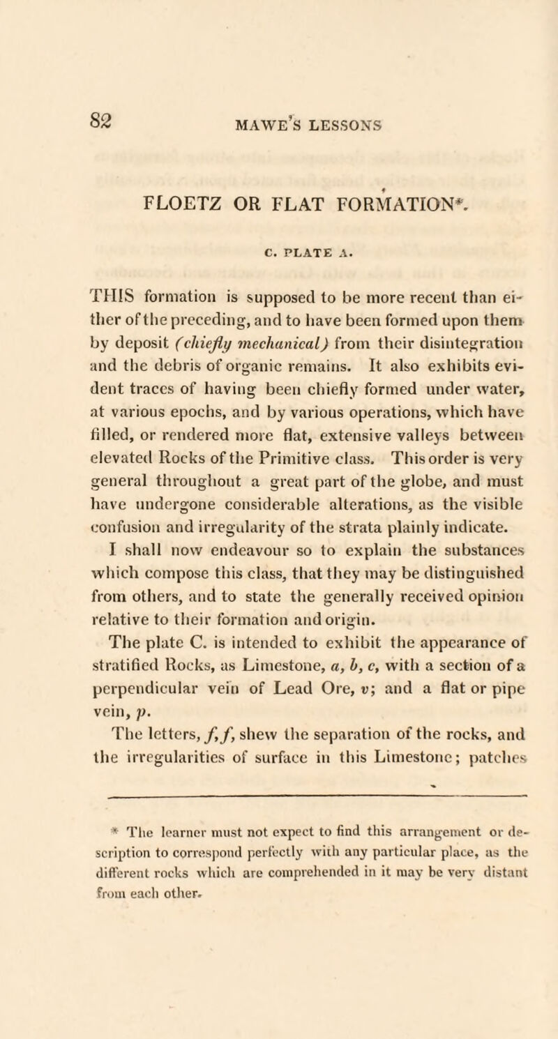 FLOETZ OR FLAT FORMATION*. C. PLATE A. THIS formation is supposed to be more recent than ei¬ ther of the preceding, and to have been formed upon them by deposit (chiefly mechanical) from their disintegration and the debris of organic remains. It also exhibits evi¬ dent traces of having been chiefly formed under water, at various epochs, and by various operations, which have filled, or rendered more flat, extensive valleys between elevated Rocks of the Primitive class. This order is very general throughout a great part of the globe, and must have undergone considerable alterations, as the visible confusion and irregularity of the strata plainly indicate. I shall now endeavour so to explain the substances which compose tiiis class, that they may be distinguished from others, and to state the generally received opinion relative to their formation and origin. The plate C. is intended to exhibit the appearance of stratified Rocks, as Limestone, a, h, c, with a section of a perpendicular vein of Lead Ore, v; and a flat or pipe vein, p. The letters,/,/, shew the separation of the rocks, and the irregularities of surface in this Limestone; patches * The learner must not expect to find this arrangement or de¬ scription to correspond perfectly with any particular place, as the different rocks which are comprehended in it may be very distant from each other.