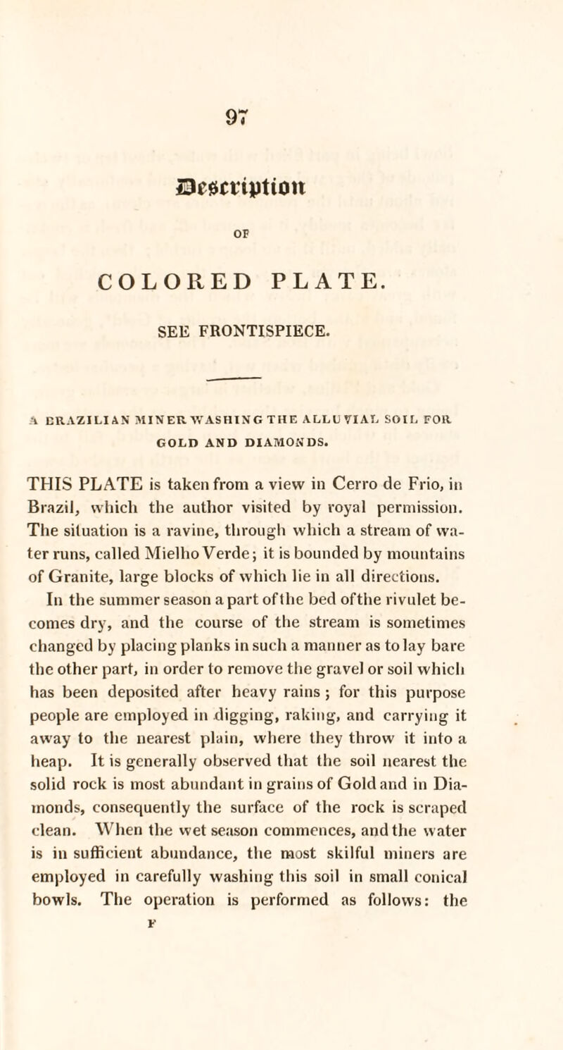 De^ctiption OF COLORED PLATE. SEE FRONTISPIECE. A BRAZILIAN MINER WASHING THE ALLUVIAL SOU. FOR GOLD AND DIAMONDS. THIS PLATE is taken from a view in Cerro de Frio, in Brazil, which the author visited by royal permission. The situation is a ravine, through which a stream of wa¬ ter runs, called Mielho Verde; it is bounded by mountains of Granite, large blocks of which lie in all directions. In the summer season a part ofthe bed ofthe rivulet be¬ comes dry, and the course of the stream is sometimes changed by placing planks in such a manner as to lay bare the other part, in order to remove the gravel or soil which has been deposited after heavy rains; for this purpose people are employed in digging, raking, and carrying it away to the nearest plain, where they throw it into a heap. It is generally observed that the soil nearest the solid rock is most abundant in grains of Gold and in Dia¬ monds, consequently the surface of the rock is scraped clean. When the wet season commences, and the water is in sufficient abundance, the most skilful miners are employed in carefully washing this soil in small conical bowls. The operation is performed as follows: the F