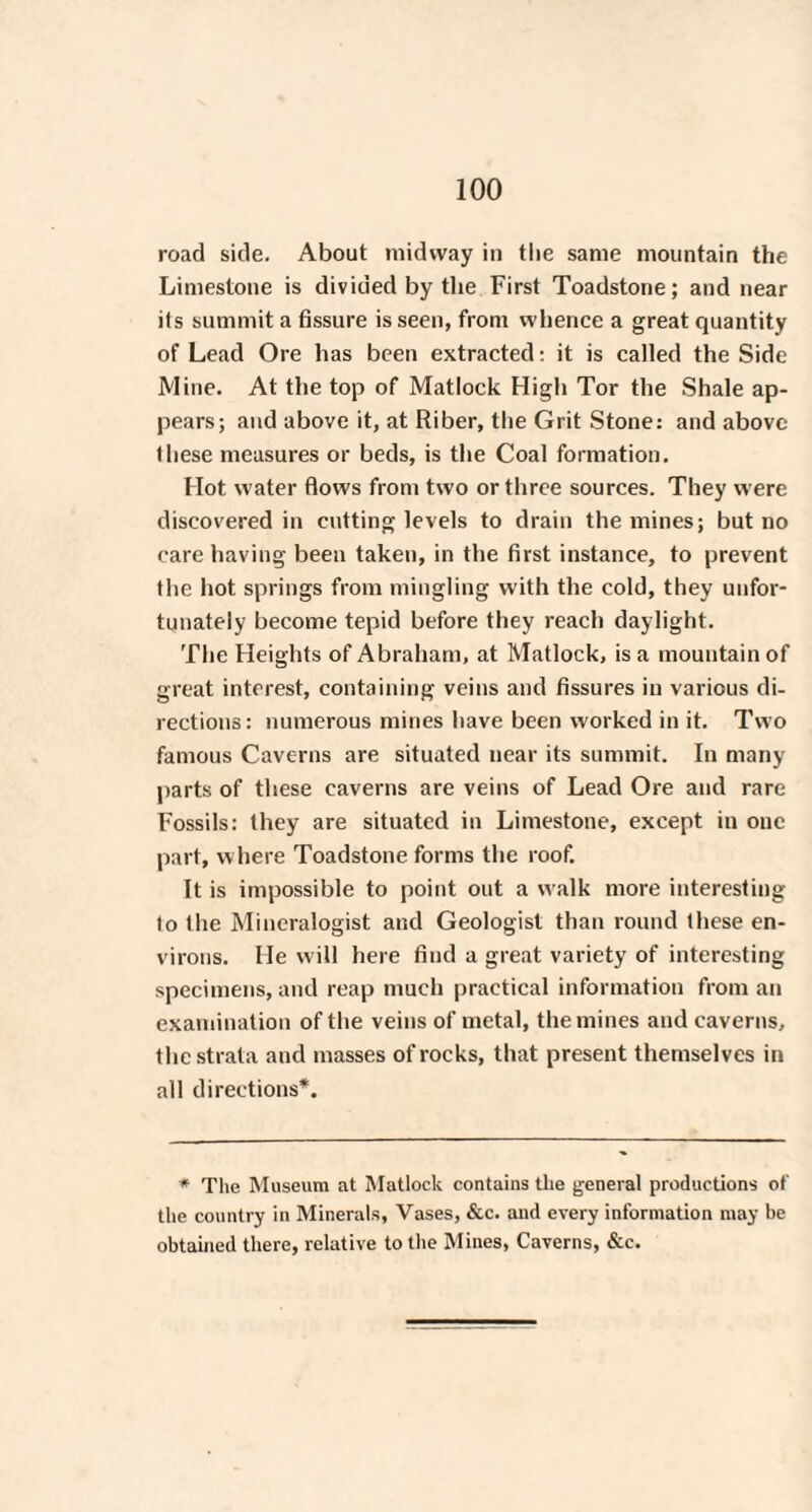 road side. About midway in the same mountain the Limestone is divided by the First Toadstone; and near its summit a fissure is seen, from whence a great quantity of Lead Ore has been extracted: it is called the Side Mine. At the top of Matlock High Tor the Shale ap¬ pears; and above it, at Riber, the Grit Stone: and above these measures or beds, is the Coal formation. Hot water flows from two or three sources. They were discovered in cutting levels to drain the mines; but no care having been taken, in the first instance, to prevent the hot springs from mingling with the cold, they unfor¬ tunately become tepid before they reach daylight. The Heights of Abraham, at Matlock, is a mountain of great interest, containing veins and fissures in various di¬ rections: numerous mines have been worked in it. Two famous Caverns are situated near its summit. In many parts of these caverns are veins of Lead Ore and rare Fossils: they are situated in Limestone, except in one part, where Toadstone forms the roof. It is impossible to point out a walk more interesting lo the Mineralogist and Geologist than round these en¬ virons. He will here find a great variety of interesting specimens, and reap much practical information from an examination of the veins of metal, the mines and caverns, the strata and masses of rocks, that present themselves in all directions*. * The Museum at Matlock contains the general productions of the country in Minerals, Vases, &c. and every information may be obtained there, relative to the Mines, Caverns, &c.