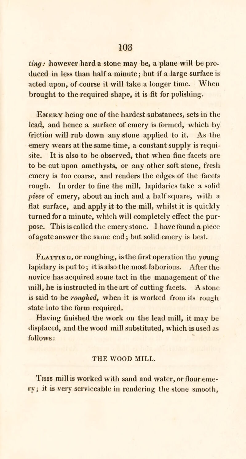 ting: however hard a stone may be, a plane will be pro¬ duced in less than half a minute; but if a large surface is acted upon, of course it will take a longer time. When brought to the required shape, it is fit for polishing. Emery being oue of the hardest substances, sets in the lead, and hence a surface of emery is formed, which by friction will rub down any stone applied to it. As the emery wears at the same time, a constant supply is requi¬ site. It is also to be observed, that when fine facets are to be cut upon amethysts, or any other soft stone, fresh emery is too coarse, and renders the edges of the facets rough. In order to fine the mill, lapidaries take a solid piece of emery, about an inch and a half square, with a flat surface, and apply it to the mill, whilst it is quickly turned for a minute, which will completely effect the pur¬ pose. This is called the emery stone. 1 have found a piece of agate answer the same end; but solid emery is best. Flatting, or roughing, is the first operation the young lapidary is put to; it is also the most laborious. After the novice has acquired some tact in the management of the mill, he is instructed in the art of cutting facets. A stone is said to be roughed, when it is worked from its rough state into the form required. Having finished the work on the lead mill, it may be displaced, and the wood mill substituted, which is used as follows: THE WOOD MILL. This mill is worked with sand and water, or flour eme¬ ry; it is very serviceable in rendering the stone smooth,