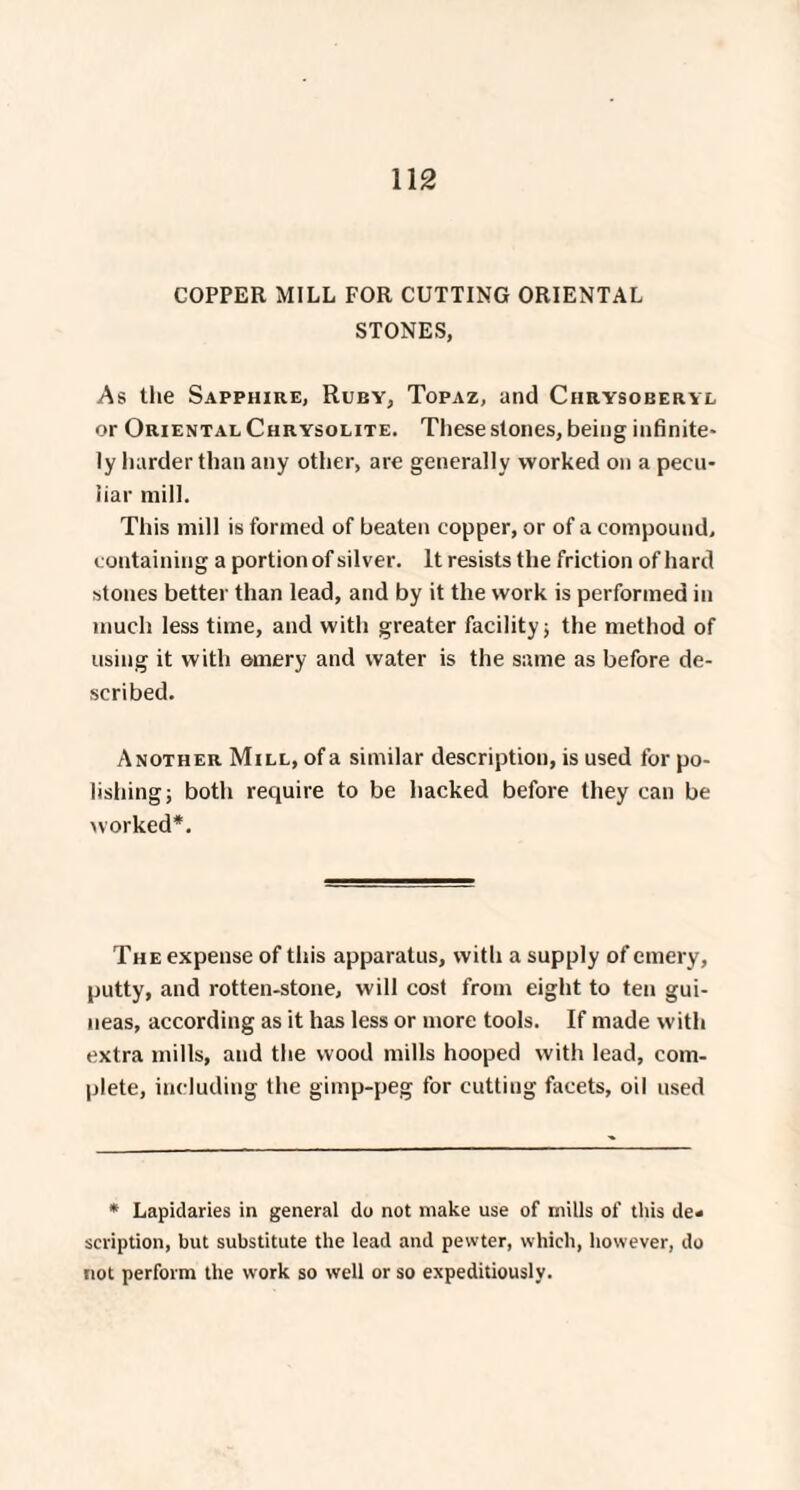 COPPER MILL FOR CUTTING ORIENTAL STONES, As the Sapphire, Ruby, Topaz, and Ciirysoberyl or Oriental Chrysolite. These stones, being infinite- ly harder than any other, are generally worked on a pecu¬ liar mill. This mill is formed of beaten copper, or of a compound, containing a portion of silver. It resists the friction of hard stones better than lead, and by it the work is performed in much less time, and with greater facility; the method of using it with ornery and water is the same as before de¬ scribed. Another Mill, of a similar description, is used for po¬ lishing; both require to be hacked before they can be worked*. The expense of this apparatus, with a supply of emery, putty, and rotten-stone, will cost from eight to ten gui¬ neas, according as it has less or more tools. If made with extra mills, and the wood mills hooped with lead, com¬ plete, including the gimp-peg for cutting facets, oil used * Lapidaries in general do not make use of mills of this de¬ scription, but substitute the lead and pewter, which, however, do not perform the work so well or so expeditiously.