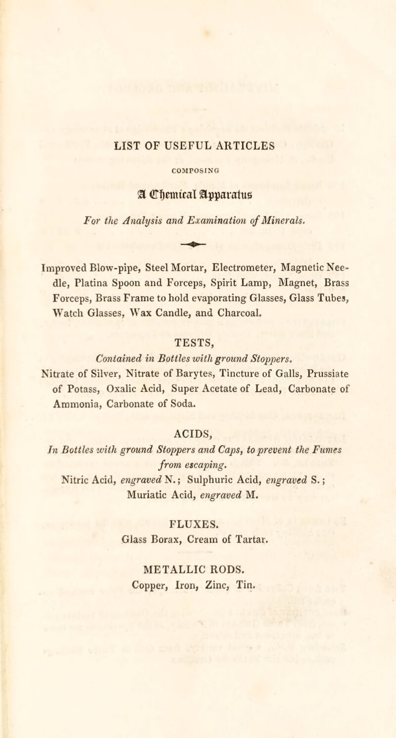 LIST OF USEFUL ARTICLES COMPOSING 3 ©ficintral apparatus For the Analysis and Examination of Minerals. Improved Blow-pipe, Steel Mortar, Electrometer, Magnetic Nee¬ dle, Platina Spoon and Forceps, Spirit Lamp, Magnet, Brass Forceps, Brass Frame to hold evaporating Glasses, Glass Tubes, Watch Glasses, Wax Candle, and Charcoal, TESTS, Contained in Bottles with ground Stoppers. Nitrate of Silver, Nitrate of Barytes, Tincture of Galls, Prussiate of Potass, Oxalic Acid, Super Acetate of Lead, Carbonate of Ammonia, Carbonate of Soda. ACIDS, In Bottles with ground Stoppers and Caps, to prevent the Fumes from escaping. Nitric Acid, engraved N.; Sulphuric Acid, engraved S.; Muriatic Acid, engraved M. FLUXES. Glass Borax, Cream of Tartar. METALLIC RODS. Copper, Iron, Zinc, Tin.