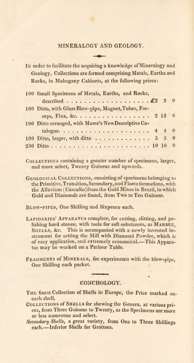 MINERALOGY AND GEOLOGY. In order to facilitate the acquiring a knowledge of Mineralogy and Geology, Collections are formed comprising Metals, Earths and Rocks, in Mahogany Cabinets, at the following prices: 100 Small Specimens of Metals, Earths, and Rocks, described.£2 2 0 100 Ditto, with Glass Blow-pipe, Magnet,Tubes, For¬ ceps, Flux, &c. 2 12 C 190 Ditto arranged, with Mawe’s New-Descriptive Ca¬ talogue. 4 4 0 190 Ditto, larger, with ditto. 5 5 0 230 Ditto.10 10 0 Collections containing a greater number of specimens, larger, and more select, Twenty Guineas and upwards. Geological Collections, consisting of specimens belonging to the Primitive, Transition, Secondary, and Floetz formations, with the Alluvium (Cascalho) from the Gold Mines in Brazil, in which Gold and Diamonds are found, from Two to Ten Guineas. Blow-pites, One Shilling and Sixpence each. Lapidaries’ Apparatus complete, for cutting, slitting, and po¬ lishing hard stones; with tools for soft substances, as M arble, Shells, See. This is accompanied with a newly invented in¬ strument for setting the Mill with Diamond Powder, which is of easy application, and extremely economical.—This Appara¬ tus may be worked on a Parlour Table. Fragments of Minerals, for experiments with the blow-pipe, One Shilling each packet. CONCHOLOGY. The finest Collection of Shells in Europe, the Price marked on each shell. Collections of Shells for shewing the Genera, at various pri¬ ces, from Three Guineas to Twenty, as the Specimens are more or less numerous and select. Secondary Shells, a great variety, from One to Three Shillings each.—Inferior Shells for Grottoes.