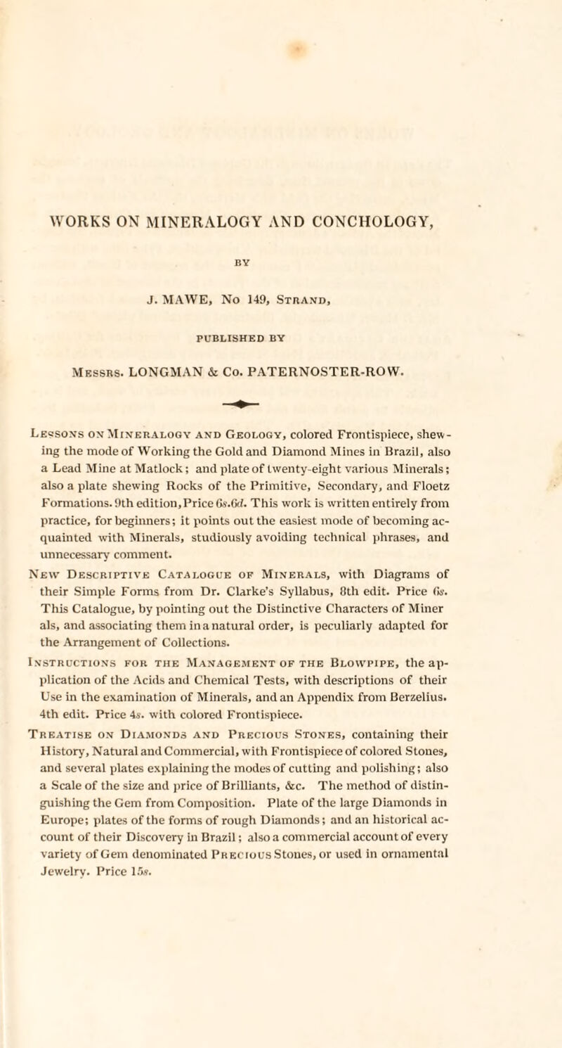 BY J. MAWE, No 149, Strand, PUBLISHED BY Messrs. LONGMAN & Co. PATERNOSTER-ROW. Leqsons on Mineralogy and Geology, colored Frontispiece, shew¬ ing the mode of Working the Gold and Diamond Mines in Brazil, also a Lead Mine at Matlock; and plate of twenty-eight various Minerals; also a plate shewing Rocks of the Primitive, Secondary, and Floetz Formations. 9th edition. Price Gs.Gd. This work is written entirely from practice, for beginners; it points out the easiest mode of becoming ac¬ quainted with Minerals, studiously avoiding technical phrases, and unnecessary comment. New Descriptive Catalogue of Minerals, with Diagrams of their Simple Forms from Dr. Clarke’s Syllabus, 8th edit. Price fa. This Catalogue, by pointing out the Distinctive Characters of Miner als, and associating them in a natural order, is peculiarly adapted for the Arrangement of Collections. Instructions for the Management of the Blowpipe, the ap¬ plication of the Acids and Chemical Tests, with descriptions of their Use in the examination of Minerals, and an Appendix from Berzelius. 4th edit. Price 4s. with colored Frontispiece. Treatise on Diamonds and Precious Stones, containing their History, Natural and Commercial, with Frontispiece of colored Stones, and several plates explaining the modes of cutting and polishing; also a Scale of the size and price of Brilliants, &c. The method of distin¬ guishing the Gem from Composition. Plate of the large Diamonds in Europe; plates of the forms of rough Diamonds; and an historical ac¬ count of their Discovery in Brazil; also a commercial account of every variety of Gem denominated Precious Stones, or used in ornamental Jewelry. Price 15a.