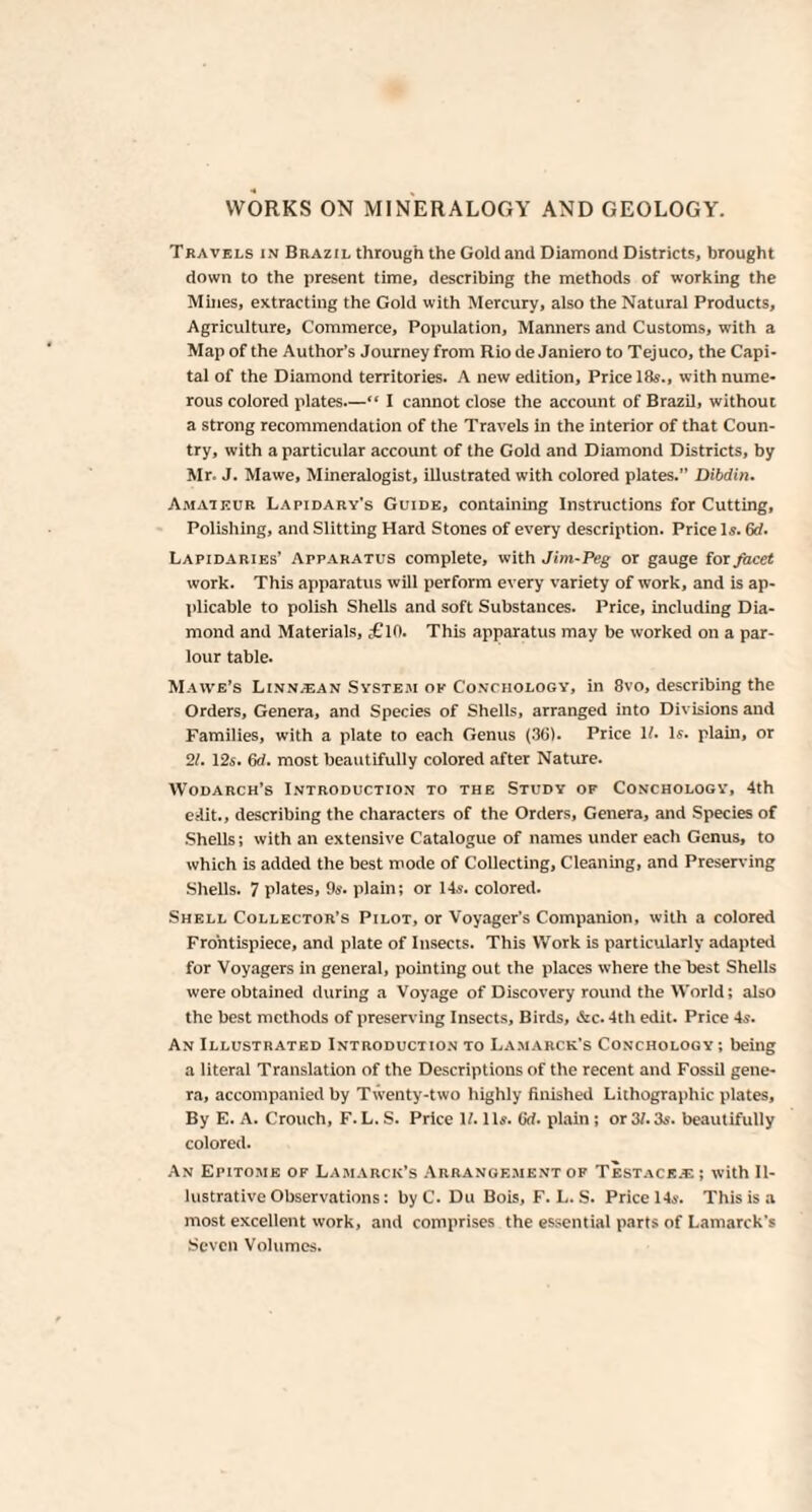 Travels in Brazil through the Gold and Diamond Districts, brought down to the present time, describing the methods of working the Mines, extracting the Gold with Mercury, also the Natural Products, Agriculture, Commerce, Population, Manners and Customs, with a Map of the Author’s Journey from Rio de Janiero to Tejuco, the Capi¬ tal of the Diamond territories. A new edition. Price 18s., with nume¬ rous colored plates—“ I cannot close the account of Brazil, without a strong recommendation of the Travels in the interior of that Coun¬ try, with a particular account of the Gold and Diamond Districts, by Mr. J. Mawe, Mineralogist, illustrated with colored plates.” Dibdin. Amateur Lapidary’s Guide, containing Instructions for Cutting, Polishing, and Slitting Hard Stones of every description. Price Is. 6d. Lapidaries’ Apparatus complete, with Jim-Peg or gauge for facet work. This apparatus will perform every variety of work, and is ap¬ plicable to polish Shells and soft Substances. Price, including Dia¬ mond and Materials, £10. This apparatus may be worked on a par¬ lour table. Maivs's Linn.ean System ok Conchology, in 8vo, describing the Orders, Genera, and Species of Shells, arranged into Divisions and Families, with a plate to each Genus (36). Price 1?. Is. plain, or 21. 12s. 6d. most beautifully colored after Nature. Wodarch’s Introduction to the Study of Conchology, 4th edit., describing the characters of the Orders, Genera, and Species of Shells; with an extensive Catalogue of names under each Genus, to which is added the best mode of Collecting, Cleaning, and Preserving Shells. 7 plates, 9s. plain; or 14s. colored. Shell Collector’s Pilot, or Voyager’s Companion, with a colored Frontispiece, and plate of Insects. This Work is particularly adapted for Voyagers in general, pointing out the places where the best Shells were obtained during a Voyage of Discovery round the World; also the best methods of preserving Insects, Birds, &c.4th edit. Price 4s. An Illustrated Introduction to Lamarck's Conchology ; being a literal Translation of the Descriptions of the recent and Fossil gene¬ ra, accompanied by Twenty-two highly finished Lithographic plates. By E. A. Crouch, F. L. S. Price If. 1 Is. Gd. plain; or 31.3s. beautifully colored. An Epitome of Lamarck’s Arrangement of Testace.e ; with Il¬ lustrative Observations; by C. Du Bois, F. L. S. Price 14s. This is a most excellent work, and comprises the essential parts of Lamarck’s Seven Volumes.