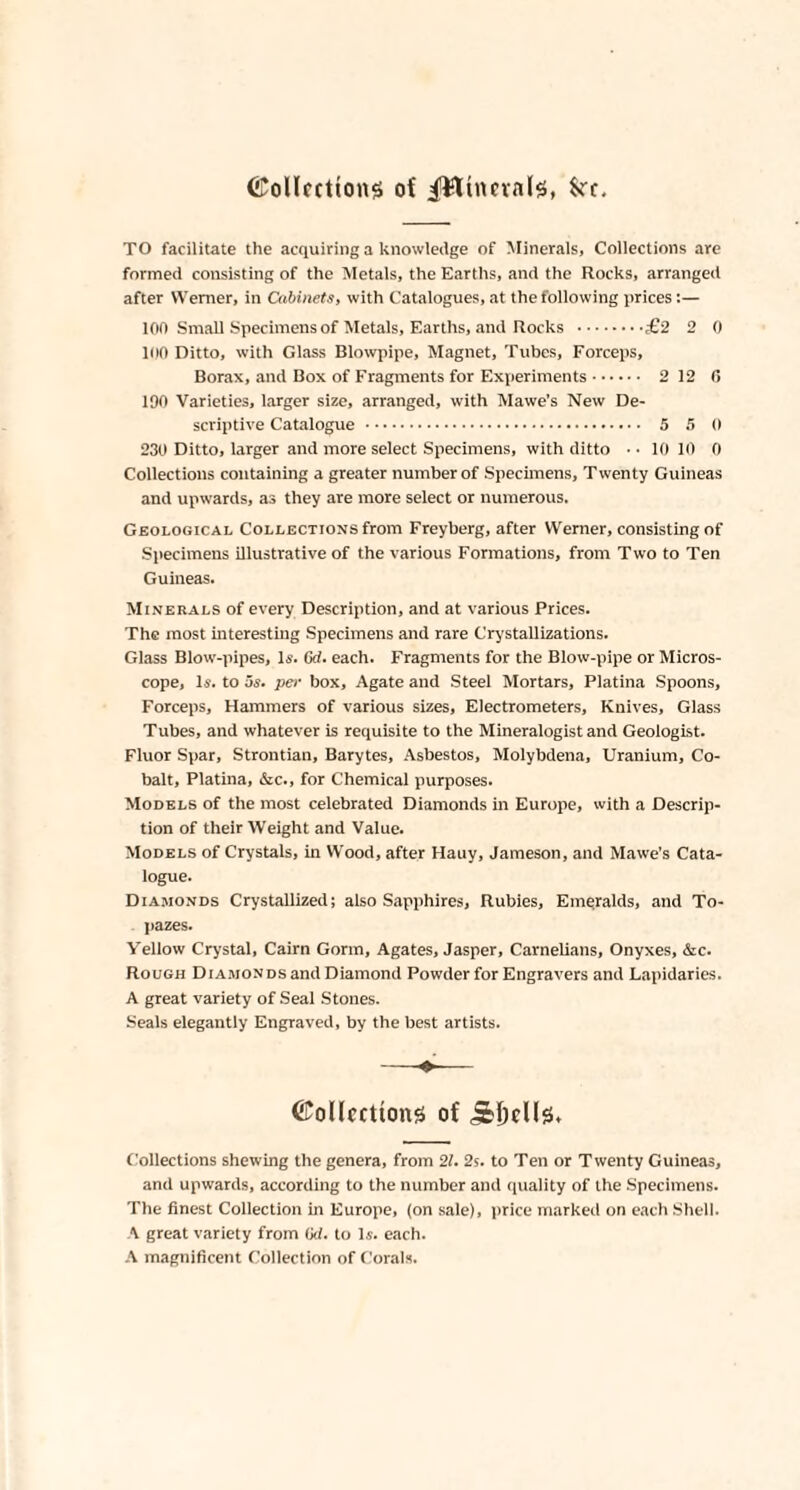 ©ollctttong of ^Wumab, fcrr. TO facilitate the acquiring a knowledge of Minerals, Collections are formed consisting of the Metals, the Earths, and the Rocks, arranged after Werner, in Cabinets, with Catalogues, at the following prices:— 100 Small Specimens of Metals, Earths, and Rocks .£2 2 0 100 Ditto, with Glass Blowpipe, Magnet, Tubes, Forceps, Borax, and Box of Fragments for Experiments. 2 12 0 190 Varieties, larger size, arranged, with Mawe’s New De¬ scriptive Catalogue . 5 5 0 230 Ditto, larger and more select Specimens, with ditto ■ • 10 10 0 Collections containing a greater number of Specimens, Twenty Guineas and upwards, as they are more select or numerous. Geological Collections from Freyberg, after Werner, consisting of Specimens illustrative of the various Formations, from Two to Ten Guineas. Minerals of every Description, and at various Prices. The most interesting Specimens and rare Crystallizations. Glass Blow-pipes, Is. (xl. each. Fragments for the Blow-pipe or Micros¬ cope, Is. to us. per box. Agate and Steel Mortars, Platina Spoons, Forceps, Hammers of various sizes, Electrometers, Knives, Glass Tubes, and whatever is requisite to the Mineralogist and Geologist. Fluor Spar, Strontian, Barytes, Asbestos, Molybdena, Uranium, Co¬ balt, Platina, &c., for Chemical purposes. Models of the most celebrated Diamonds in Europe, with a Descrip¬ tion of their Weight and Value. Models of Crystals, in Wood, after Hauy, Jameson, and Mawe’s Cata¬ logue. Diamonds Crystallized; also Sapphires, Rubies, Emeralds, and To¬ pazes. Yellow Crystal, Cairn Gorm, Agates, Jasper, Carnelians, Onyxes, &c. Rough Diamonds and Diamond Powder for Engravers and Lapidaries. A great variety of Seal Stones. Seals elegantly Engraved, by the best artists. ©ollccttons of Collections shewing the genera, from 21. 2s. to Ten or Twenty Guineas, and upwards, according to the number and quality of the Specimens. The finest Collection in Europe, (on sale), price marked on each Shell. A great variety from (id. to Is. each. A magnificent Collection of Corals.
