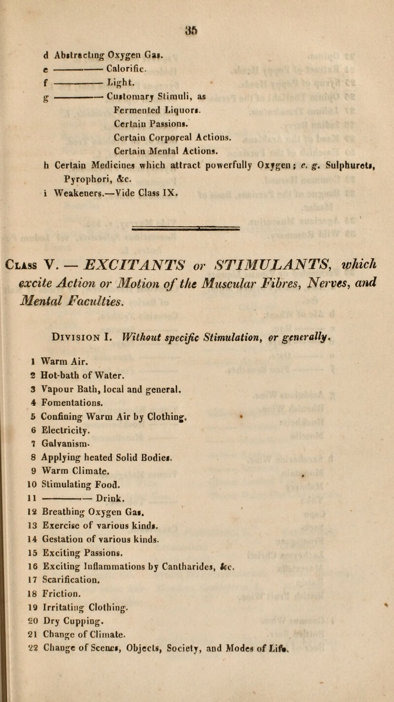 3ft d Abilracting Oxygen Gai. c-Calorific. f-Light. g-Cuftomarj Stimuli, as Fermented Liquors. Certain Passions. Certain Corporeal Actions. Certain Menial Actions. h Certain Medicines which attract powerfully Oxygen; e. g. Sulphurets, Pyrophori, &c. i Weakeners.—Vide Class IX. Class V. — EXCITANTS or STIMULANTS, which excite Action or Motion of the Muscular Fibres, Nerves, and Mental Faculties. Division I. Without specific Stimulation, or generally, 1 Warm Air. 2 Hot-bath of Water. 3 Vapour Bath, local and general. 4 Fomentations. 5 Confining Warm Air by Clothing, • 6 Electricity. 1 Galvanism- 8 Applying heated Solid Bodies. 9 Warm Climate. 10 Stimulating Food. 11 --—Drink. 18 Breathing Oxygen Gas. 13 Exercise of various kinds. 14 Gestation of various kinds. 15 Exciting Passions. 16 Exciting lufiammations by Cantharides, kc. 17 Scarification. 18 Friction. 19 Irritating Clothing. SO Dry Cupping. 21 Change of Climate. 22 Change of Scenes, Objects, Society, and Modes of Lifa.