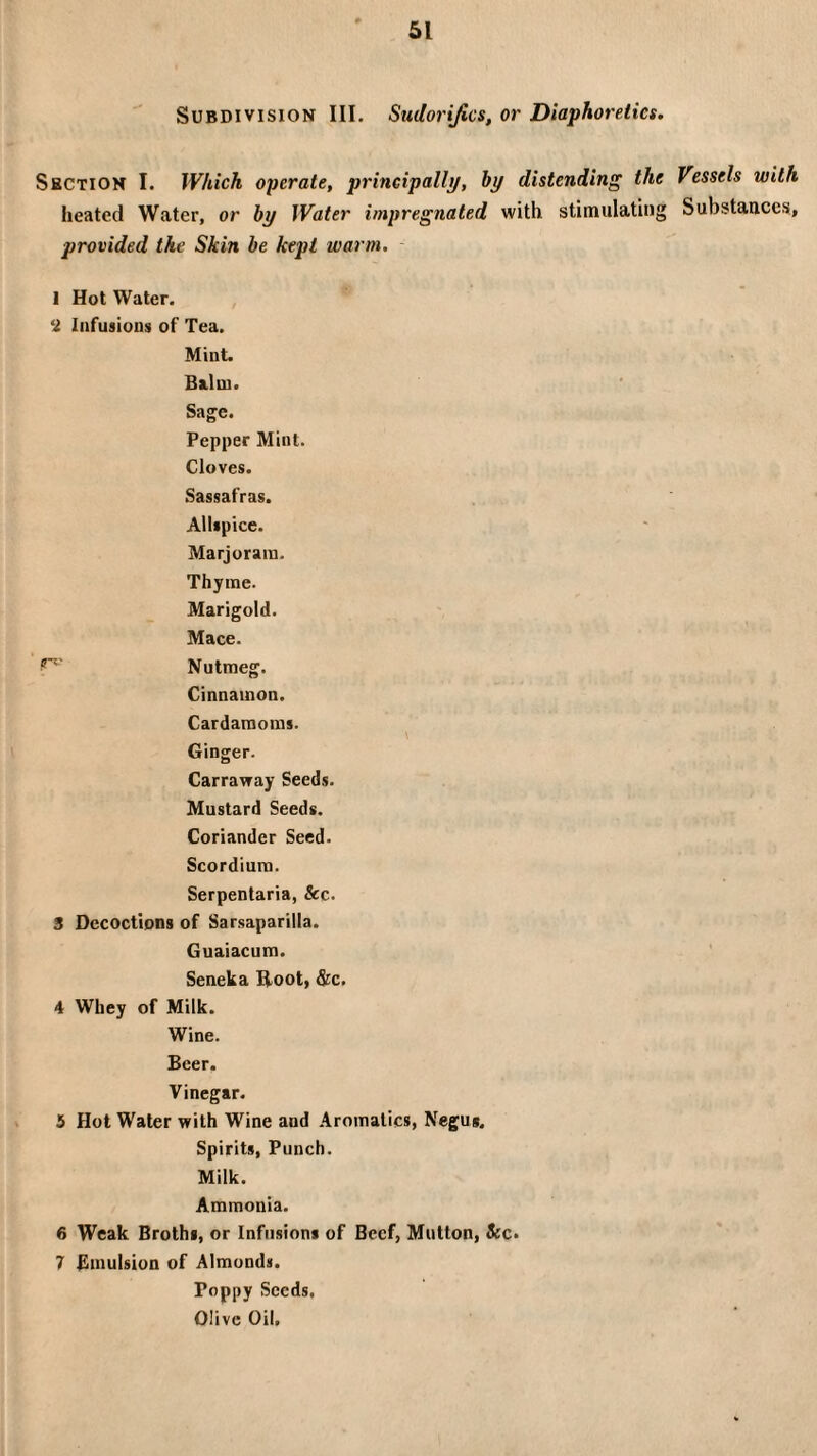 Subdivision III. Sudorifics, or Diaphoretics. Section I. Which operate, principally, by distending the Vessels with heated Water, or by Water impregnated with stimulating Substances, provided the Skin be kept warm. 1 Hot Water. , E Infusions of Tea. Mint. Balm. Sage. Pepper Mint. Cloves. Sassafras. Allspice. Marjoram. Thyme. Marigold. Mace. Nutmeg. Cinnamon. Cardamoms. Ginger. Carravray Seeds. Mustard Seeds. Coriander Seed. Scordium. Serpentaria, &c. 3 Decoctions of Sarsaparilla. Guaiacum. Seneka Hoot, &c. 4 Whey of Milk. Wine. Beer. Vinegar. 5 Hot Water with Wine and .Aromatics, Negus. Spirits, Punch. Milk. Ammonia. 6 Weak Broths, or Infusions of Beef, Mutton, «kc. 7 Bniulsion of Almonds. Poppy Seeds. Olive Oil.