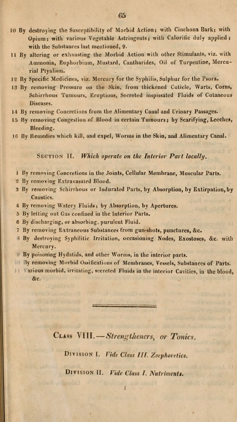 C5 10 By destroying the Susceptibility of Morbid Action; with Cinchona Bark; with Opium; with various Vegetable Astringents; with Calorific duly applied; with the Substances last mentioned, 9. 11 By altering or exhausting the Morbid Action with other Stimulants, viz. with Ammonia, Euphorbium, Mustard, Cautharides, Oil of Turpentine, Mercu¬ rial Ptyalism. 12 By Specific Medicines, viz. Mercury for the Syphilis, Sulphur for the Psora. 13 By removing Pressure on the Skin, from thickened Cuticle, Warts, Corns, Schirrhous Tumours, Eruptions, Secreted inspissated Fluids of Cutaneous Diseases. 14 By removing Concretions from the Alimentary Canal and Urinary Passages. 15 By removing Congestion of Blood in certain Tumours; by Scarifying, Leeches, Bleeding. 16 By Remedies which kill, and expel. Worms in the Skin, and Alimentary Canal. Section 11. Which operate on the Interior Part locally. 1 By removing Concretions in the Joints, Cellular Membrane, Muscular Parts. 2 By removing Extravasated Blood. 3 By removing Schirrhous or Indurated Parts, by Absorption, by Extirpation, by Caustics. 4 By removing Watery Fluids; by Absorption, by Apertures. 5 By letting out Gas confined in the Interior Parts. 6 By discharging, or absorbing, purulent Fluid. 7 By removing Extraneous Substances from gun-shots, punctures, &c. By destroying Syphilitic Irritation, occasioning Nodes, Exostoses, &c. with Mercury. By poisoning Hydatids, and other Worms, in the interior parts, ly removing Morbid Ossificatioirs of Membranes, Vessels, Substances of Parts. »1 arious morbid, irritating, secreted Fluids in the interior Cavities, in the blood, &c. Class VIII. — Strengtheners^ or Tonics. Division I. Vide Class III. Zotphoretics. Division II, Vide Class I. Nutriments, I