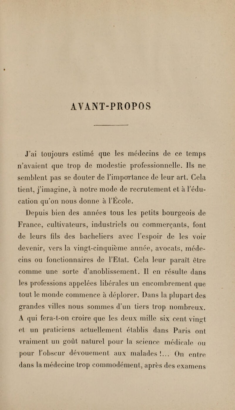 AVANT-PROPOS J'ai toujours estimé que les médecins de ce temps n’avaient que trop de modestie professionnelle. Ils ne semblent pas se douter de l'importance de leur art. Cela tient, j’imagine, à notre mode de recrutement et à l’édu¬ cation qu’on nous donne à l’Ecole. Depuis bien des années tous les petits bourgeois de France, cultivateurs, industriels ou commerçants, font de leurs fils des bacheliers avec l'espoir de les voir devenir, vers la vingt-cinquième année, avocats, méde¬ cins ou fonctionnaires de l’Etat. Cela leur paraît être comme une sorte d’anoblissement. Il en résulte dans les professions appelées libérales un encombrement que tout le monde commence à déplorer. Dans la plupart des grandes villes nous sommes d’un tiers trop nombreux. A qui fera-t-on croire que les deux mille six cent vingt et un praticiens actuellement établis dans Paris ont vraiment un goût naturel pour la science médicale ou pour l’obscur dévouement aux malades !... On entre dans la médecine trop commodément, après des examens