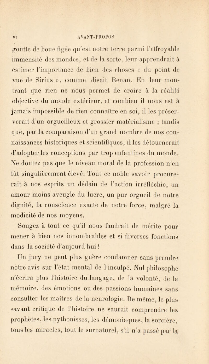 goutte de boue figée qu’est notre terre parmi l’effroyable immensité des mondes, et de la sorte, leur apprendrait à estimer l’importance de bien des choses « du point de vue de Sirius ». comme disait Renan. En leur mon¬ trant que rien ne nous permet de croire à la réalité objective du monde extérieur, et combien il nous est à jamais impossible de rien connaître en soi, il les préser¬ verait d’un orgueilleux et grossier matérialisme ; tandis que, par la comparaison d’un grand nombre de nos con¬ naissances historiques et scientifiques, il les détournerait d’adopter les conceptions par trop enfantines du monde. Ne doutez pas que le niveau moral de la profession n’en fût singulièrement élevé. Tout ce noble savoir procure¬ rait à nos esprits un dédain de l’action irréfléchie, un amour moins aveugle du lucre, un pur orgueil de notre dignité, la conscience exacte de notre force, malgré la modicité de nos moyens. Songez à tout ce qu’il nous faudrait de mérite pour mener à bien nos innombrables et si diverses fonctions dans la société d’aujourd’hui ! Un jury ne peut plus guère condamner sans prendre notre avis sur l’état mental de l’inculpé. Nul philosophe n’écrira plus l’histoire du langage, de la volonté, de la mémoire, des émotions ou des passions humaines sans consulter les maîtres de la neurologie. De même, le plus savant critique de l’histoire ne saurait comprendre les prophètes, les pythonisses, les démoniaques, la sorcière, tous les miracles, tout le surnaturel, s'il n’a passé par la