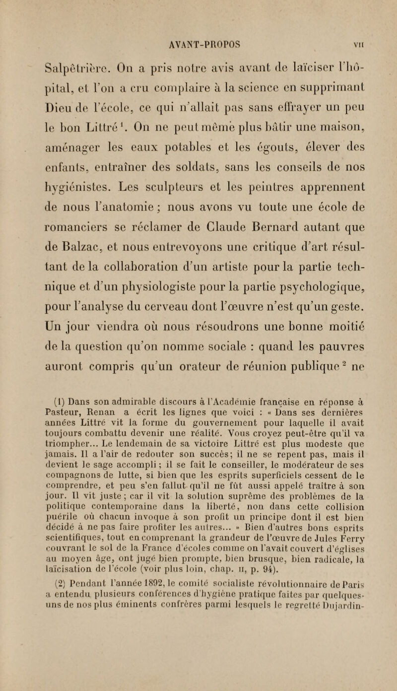 Salpêtrière. On a pris notre avis avant de laïciser 1 hô¬ pital, et l’on a cru complaire à la science en supprimant Dieu de l’école, ce qui n'allait pas sans effrayer un peu le bon Littré1. On ne peut même plus bâtir une maison, aménager les eaux potables et les égouts, élever des enfants, entraîner des soldats, sans les conseils de nos hygiénistes. Les sculpteurs et les peintres apprennent de nous l’anatomie ; nous avons vu toute une école de romanciers se réclamer de Claude Bernard autant que de Balzac, et nous entrevoyons une critique d’art résul¬ tant de la collaboration d’un artiste pour la partie tech¬ nique et d’un physiologiste pour la partie psychologique, pour l’analyse du cerveau dont l’œuvre n’est qu’un geste. Un jour viendra où nous résoudrons une bonne moitié de la question qu’on nomme sociale : quand les pauvres auront compris qu’un orateur de réunion publique2 ne (1) Dans son admirable discours à l’Académie française en réponse à Pasteur, Renan a écrit les lignes que voici : Dans ses dernières années Littré vit la forme du gouvernement pour laquelle il avait toujours combattu devenir une réalité. Vous croyez peut-être cpx’il va triompher... Le lendemain de sa victoire Littré est plus modeste que jamais. Il a l’air de redouter son succès; il ne se repent pas, mais il devient le sage accompli ; il se fait le conseiller, le modérateur de ses compagnons de lutte, si bien que les esprits superficiels cessent de le comprendre, et peu s’en fallut qu’il ne fût aussi appelé traître à son jour. Il vit juste; car il vit la solution suprême des problèmes de la politique contemporaine dans la liberté, non dans cette collision puérile où chacun invoque à son profit un principe dont il est bien décidé à ne pas faire profiter les autres... « Bien d’autres bons esprits scientifiques, tout en comprenant la grandeur de l’œuvre de Jules Ferry couvrant le sol de la France d’écoles comme on l’avait couvert d’églises au moyen âge, ont jugé bien prompte, bien brusque, bien radicale, la laïcisation de l’école (voir plus loin, chap. h, p. 94). (2) Pendant l’année 1892, le comité socialiste révolutionnaire de Paris a entendu plusieurs conférences d’hygiène pratique faites par quelques- uns de nos plus éminents confrères parmi lesquels le regretté Dujardin-