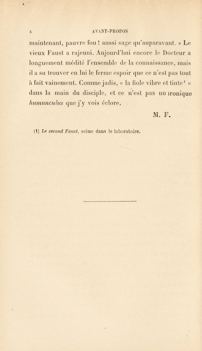 maintenant, pauvre fou ! aussi sage qu’auparavant. » Le vieux Faust a rajeuni. Aujourd’hui encore le Docteur a longuement médité l’ensemble de la connaissance, mais il a su trouver en lui le ferme espoir que ce n’est pas tout à fait vainement. Comme jadis, « la fiole vibre et tinte1 » dans la main du disciple, et ce n’est pas un ironique humunculus que j’y vois éclore. M. F. (1) Le second Faust, scène dans le laboratoire.