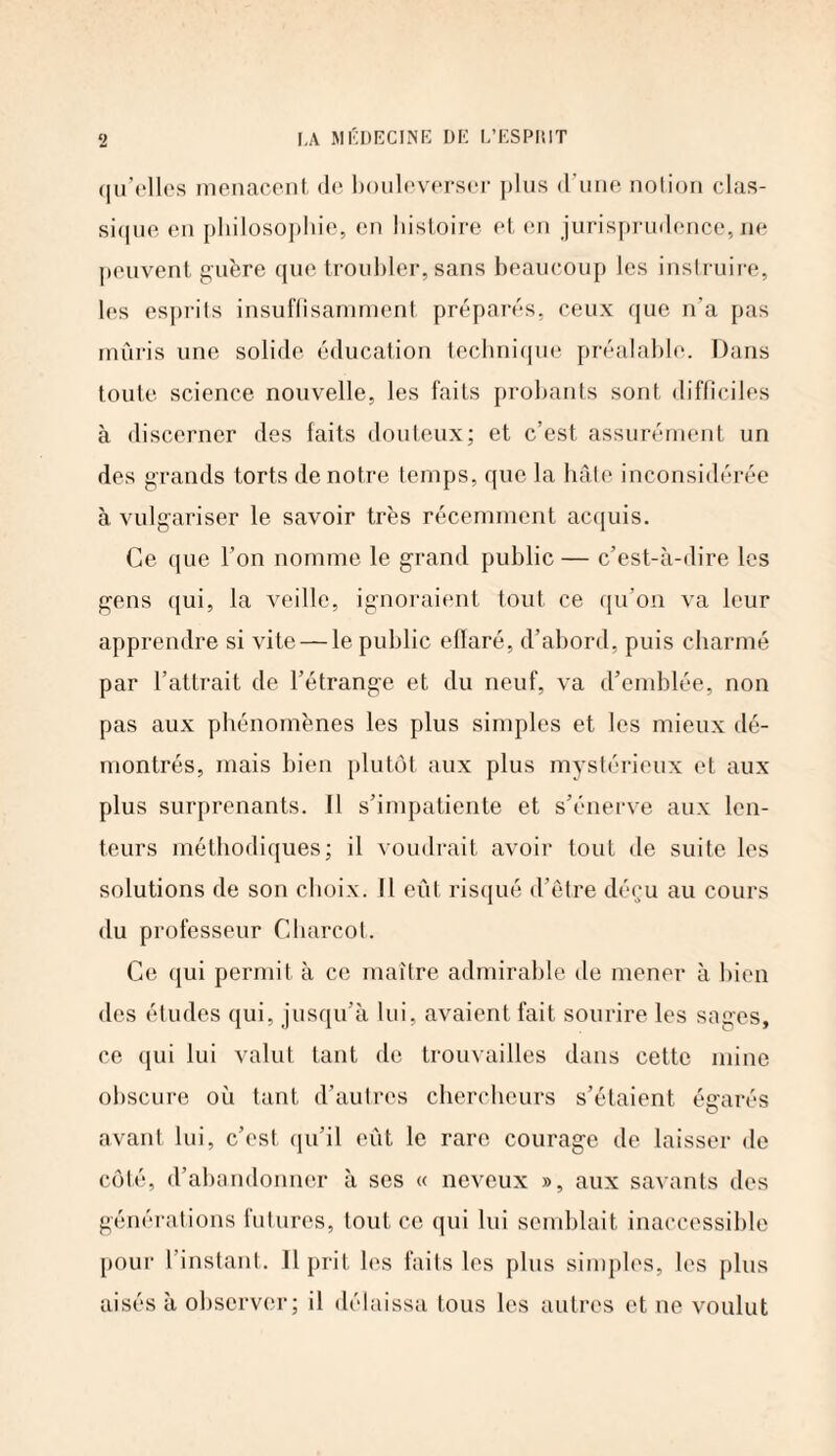 qu’elles menacent de bouleverser plus d’une notion clas¬ sique en philosophie, en histoire et en jurisprudence, ne peuvent guère que troubler, sans beaucoup les instruire, les esprits insuffisamment, préparés, ceux que n’a pas mûris une solide éducation technique préalable. Dans toute science nouvelle, les faits probants sont difficiles à discerner des faits douteux; et c’est assurément un des grands torts de notre temps, que la hâte inconsidérée à vulgariser le savoir très récemment acquis. Ce que l’on nomme le grand public — c’est-à-dire les gens qui, la veille, ignoraient tout ce qu’on va leur apprendre si vite — le public eflaré, d’abord, puis charmé par l’attrait de l’étrange et du neuf, va d’emblée, non pas aux phénomènes les plus simples et les mieux dé¬ montrés, mais bien plutôt aux plus mystérieux et aux plus surprenants. Il s’impatiente et s’énerve aux len¬ teurs méthodiques; il voudrait avoir tout de suite les solutions de son choix. Il eût risqué d’être déçu au cours du professeur Charcot. Ce qui permit à ce maître admirable de mener à bien des études qui, jusqu’à lui, avaient fait sourire les sages, ce qui lui valut tant de trouvailles dans cette mine obscure où tant d’autres chercheurs s’étaient égarés avant lui, c’est qu’il eût le rare courage de laisser de côté, d’abandonner à ses « neveux », aux savants des générations futures, tout ce qui lui semblait inaccessible pour 1 instant. Il prit les faits les plus simples, les plus aisés à observer; il délaissa tous les autres et ne voulut