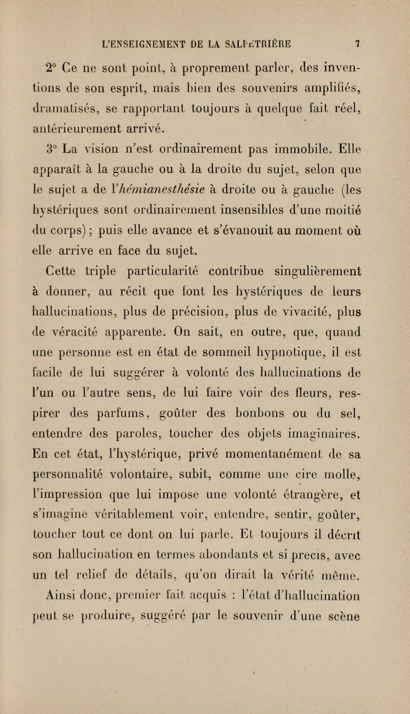 2° Ce ne sont point, à proprement parler, des inven¬ tions de son esprit, mais bien des souvenirs amplifiés, dramatisés, se rapportant toujours à quelque fait réel, antérieurement arrivé. 3° La vision n’est ordinairement pas immobile. Elle apparait à la gauche ou à la droite du sujet, selon que le sujet a de Xhémianesthésie à droite ou à gauche (les hystériques sont ordinairement insensibles d’une moitié du corps) ; puis elle avance et s’évanouit au moment où elle arrive en face du sujet. Cette triple particularité contribue singulièrement à donner, au récit que lont les hystériques de leurs hallucinations, plus de précision, plus de vivacité, plus de véracité apparente. On sait, en outre, que, quand une personne est en état de sommeil hypnotique, il est facile de lui suggérer à volonté des hallucinations de l’un ou l’autre sens, de lui faire voir des fleurs, res¬ pirer des parfums, goûter des bonbons ou du sel, entendre des paroles, toucher des objets imaginaires. En cet état, l’hystérique, privé momentanément de sa personnalité volontaire, subit, comme une cire molle, l’impression que lui impose une volonté étrangère, et s’imagine véritablement voir, entendre, sentir, goûter, toucher tout ce dont on lui parle. Et toujours il décrit son hallucination en termes abondants et si précis, avec un tel relief do détails, qu’on dirait la vérité même. Ainsi donc, premier fait acquis : l’état d’hallucination peut se produire, suggéré par le souvenir d’une scène