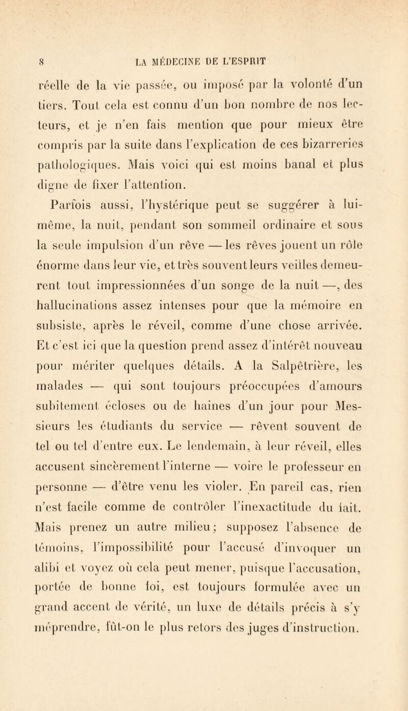 réelle de la vie passée, ou imposé par la volonté d’un tiers. Tout cela est connu d’un bon nombre de nos lec¬ teurs, et je n’en fais mention que pour mieux être compris par la suite dans l’explication de ces bizarreries pathologiques. Mais voici qui est moins banal et plus digne de fixer l’attention. Parfois aussi, l’hystérique peut se suggérer à lui- même, la nuit, pendant son sommeil ordinaire et sous la seule impulsion d'un rêve — les rêves jouent un rôle énorme dans leur vie, et très souvent leurs veilles demeu¬ rent tout impressionnées d’un songe de la nuit—, des hallucinations assez intenses pour que la mémoire en subsiste, après le réveil, comme d’une chose arrivée. Et c’est ici que la question prend assez d’intérêt nouveau pour mériter quelques détails. A la Salpêtrière, les malades — qui sont toujours préoccupées d’amours subitement écloses ou de haines d’un jour pour Mes¬ sieurs les étudiants du service — rêvent souvent de tel ou tel d’entre eux. Le lendemain, à leur réveil, elles accusent sincèrement l’interne— voire le professeur en personne — d’être venu les violer. En pareil cas, rien n’est facile comme de contrôler l’inexactitude du lait. Mais prenez un autre milieu; supposez l’absence de témoins, l’impossibilité pour l’accusé d invoquer un alibi et voyez où cela peut mener, puisque l’accusation, portée de bonne loi, est toujours formulée avec un grand accent de vérité, un luxe de détails précis à s’y méprendre, fût-on le plus retors des juges d’instruction.