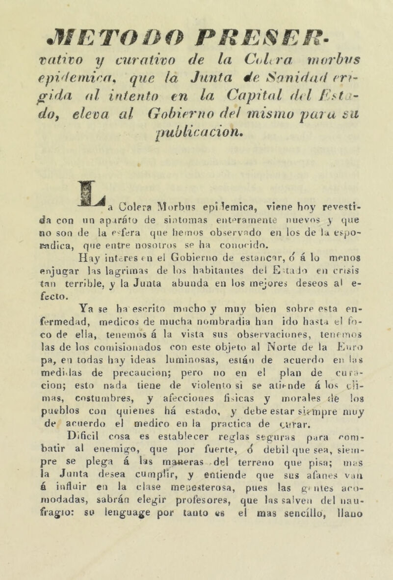 JfiE TODO PRESER- Tatito y curativo de la Ct>Ura, inorbvs epidémica^ que (a Junta de Sanidad erf- jgrida al intento en la Capital del dof eleva al Gobierno de! mismo para su publicación. i a Colera Morbos epi lemica, viene hoy revesti- da con un aparato de sintonías eot^'ratneiiie nuevos y cpie no son de la e-fera que liemos observado en los de la espo- rádica, que entre nosotros se ha conocido. Hay interés í n el Gobierno de estancar, d á lo menos enjugar las lagrimas de los habitantes del E taJo en crisis tan terrible, y la Junta abunda en los mejores deseos al e- fecto. Ya je ha escrito mocho y muy bien sobre esta en- fermedad, mediros de mucha nombradia han ¡do hasta el lo- co de ella, tenemos á la vista sus observaciones, lennnos las de los comisionados con este objeto al Norte de la Enr.i pa, en todas hay ideas luminosas, están de acuerdo en las medidas de precaución; pero no en el plan de cura- ción; esto nada tiene de violento si se atiende á los cii- niHs, costumbres, y afecciones íideas y morales de los pueblos con quienes há estado, y debe estar sií nipre muy de acuerdo el medico en la practica de «^nrar. Dificil cosa es establecer reglas stgitras para com- batir al enemigo, que por fuerte, ¿ débil que sea, siem- pre se plega á las maateras .del terreno que pisa; mas la Junta desea cumplir, y entiende que sus afanes van á influir en la clase meuesterosa, pttes las g* ules aco- modadas, sabrán elegir profesores, que las salven del nau- fragio; su lettguage por tanto es el mas sencillo, llauo