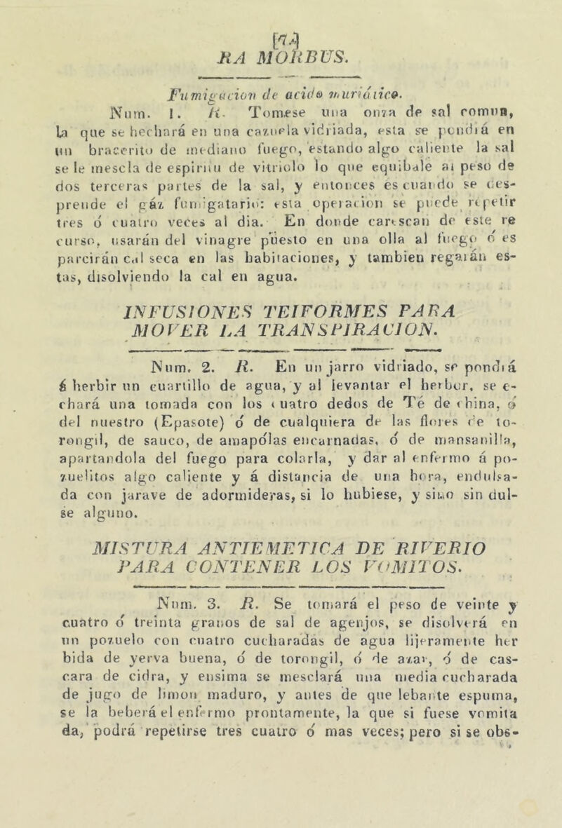 HA M Oh BUS. Uumiíiucio7i de acidfo 7huriáirc»- ]Vum. 1. Íí. Tomí*se ima on7a de sal romim, Ui que se heriiará en una ca'Ain-'la vidriada, esla se j.ciidiá en (in braccrito de iiu diaiio luego, estando algo caliente la sal se le mésela de espiniu de vitriolo lo que equibale a» peso de ríos terceras partes de la sal, y entonces es cuai'rio se (;es- prende el gá'¿ fuiuigalario: rsta opeiarioii se puede rt|'elir tres ó cuairu vece» al dia. En donde car».scaii de este re curso, usarán del vinagre puesto en una olla al fuego oes parcirán c.il seca en las babitaciones, y también regaján es- tas, disolviendo la cal en agua. INFUSIONES TEIFORMES PARA MOVER LA TRANSPIRACION. INnm. 2. R. En un jarro vidriado, se ponrTiá á Iterbir nn cuartillo de agua, y al levantar el hrtber. se e- f hará una tomada con ios * uatro dedos de Té de « bina, o del nuestro (Epasote) d de cualquiera de las flores «’e to- rougil, de saúco, de ainapo'Ias encarnarías, d de mansaniÜa, apartándola del fuego para colarla, y dar al tnfeimo á po- yueÜtos algo caliente y á distancia de una bt'ra, endura- da con jarave de adormideras, si lo hubiese, y sii.iO sin ríul- se alguno. MISTURA ANTIEMETICA DE RIFERIO PARA CONTENER LOS VOMITOS. Niim, 3. R. Se toniará el peso de veinte y cuatro d treinta granos de sal de agenjos, se disolverá en un pov.uelo con cuatro cucharadas de agua lijerameute her bida de yerva buena, d de tornngil, d de a/.a>, d de cas- cara de cidra, y ensima se mesclará una media cucharada de jugo de limón maduro, y antes de que lebante espuma, se la beberá el enfermo prontamente, la que si fuese vomita da, podrá repetirse tres cuatro d mas veces; pero sise obs-