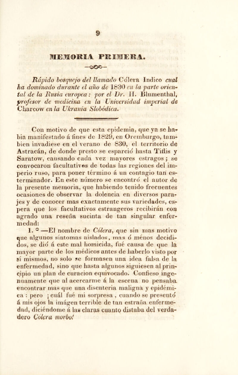 HIEMOKIA PHIMEKA. Rápido bosquejo del llamado Colera Indico cual ha dominado durante el año de 1830 en la parte orien- tal de la Rusia europea: por el TJr. íí. Blumenthal, profesor de medicina en la Universidad imperial de Charcovv en la Ukrania Slohódica, Con motivo de que esta epidemia, que ya se ha- bia manifestado á fines de 1829, en Oremburgo, tam- bién invadiese en el verano de 830, el territorio de Astracán, de donde presto se esparcid hasta Tiflis y Saratow, causando cada vez mayores estragos ; se convocaron facultativos de todas las regiones del im- perio ruso, para poner término á un contagio tari es- terminador. En este numero se encontró el autor de la presente memoria, que habiendo tenido frecuentes ocasiones de observar la dolencia en diversos para- jes y de conocer mas exactamente sus variedades, es- pera que los facultativos estrangeros recibirán con agrado una reseña sucinta de tan singular enfer- medad: 1. ® —El nombre de Cólera^ que sin mas motivo que algunos síntomas aislados, mas d menos decidi- dos, se did á este mal homicida, fué causa de que la mayor parte de los médicos antes de haberlo visto por sí mismos, no solo se formasen una idea falsa de la enfermedad, sino que hasta algunos siguiesen al prin- cipio un plan de curación equivocado. Confieso inge- nuamente que al acercarme á la escena no pensaba encontrar mas que una disenteria maligna y epidémi- ca : pero ¡ cuál fué mi sorpresa , cuando se presento á mis ojos la imágen terrible de tan estraña enferme- dad, diciéndorne á las claras cuanto distaba del verda- dero Colera morbo!