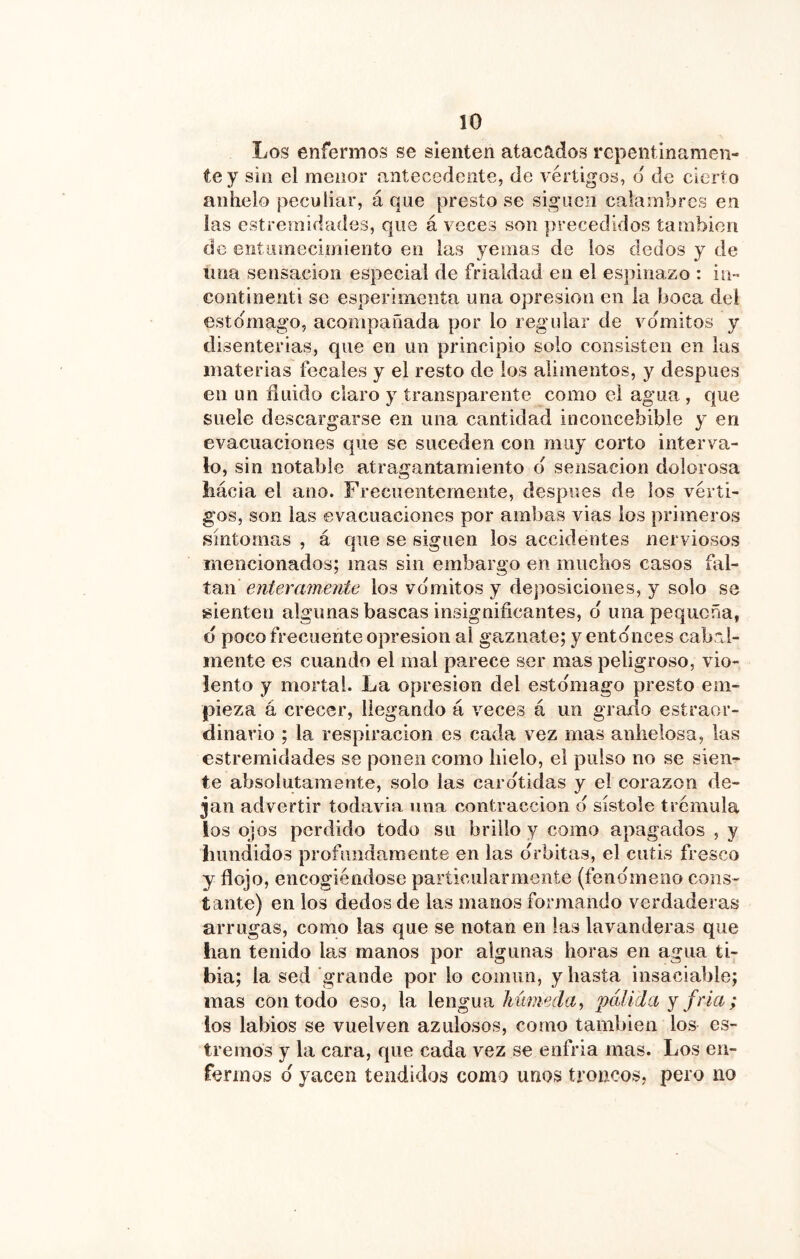 Los enfermos se sienten atacados repentinamen- te y sin el menor antecedente, de vértigos, d de cierto anhelo peculiar, á que presto se siguen calambres en las cstremidades, que á veces son precedidos también de entiiinecimiento en las yemas de los dedos y de una sensación especial de frialdad en el espinazo : in- continenti se esperimeiita una opresión en la boca del estomago, acompañada por lo regular de vómitos y disenterias, que en un principio solo consisten en las materias fecales y el resto de los alimentos, y después en un fluido claro y transparente como el agua, que suele descargarse en una cantidad inconcebible y en evacuaciones que se suceden con muy corto interva- lo, sin notable atragantamiento d sensación dolorosa hácia el ano. Frecuentemente, después de los vérti- gos, son las evacuaciones por ambas vías los primeros síntomas , á que se siguen los accidentes nerviosos mencionados; mas sin embargo en muchos casos fal- tan enteramente los vdmitos y deposiciones, y solo se sienten algunas bascas insignificantes, d una pequeña, d poco frecuente opresión al gaznate; y entdnces cabal- mente es cuando el mal parece ser mas peligroso, vio- lento y mortal. La opresión del estdmago presto em- pieza á crecer, llegando á veces á un grafio estremr- dinavio ; la respiración es cada vez mas anhelosa, las estremidades se ponen como hielo, el pulso no se sien- te absolutamente, solo las cardtidas y el corazón de- jan advertir todavía una contracción d sístole trémula los ojos perdido todo su brillo y como apagados , y hundidos profundamente en las drbitas, el cutis fresco y flojo, encogiéndose particularmente (fendmeno cons- tante) en los dedos de las manos formando verdaderas arrugas, como las que se notan en las lavanderas que han tenido las manos por algunas horas en agua ti- bia; la sed grande por lo común, y hasta insaciable; mas con todo eso, la lengua húmeda^ pálida y fría; los labios se vuelven azulosos, como también los es- tremos y la cara, que cada vez se enfria mas. Los en- fermos d yacen tendidos como unos troncos, pero no