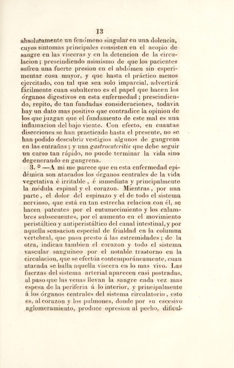 absolutamente un fenómeno singulären una dolencia, cuyos síntomas principales consisten en el acopio de sangre en las visceras y en la detención de la circu- lación ; prescindiendo asimismo de que los pacientes sufren una fuerte presión en el abdomen sin esperi- mentar cosa mayor, y que hasta el práctico menos ejercitado, con tal que sea solo imparcial, advertirá fácilmente cuan subalterno es el papel que hacen los Organos digestivos en esta enfermedad; prescindien- do, repito, de tan fundadas consideraciones, todavia hay un dato mas positivo que contradice la opinión de los que juzgan que el fundamento de este mal es una inflamación del bajo viente. Con efecto, en cuantas disecciones se han practicado hasta el presente, no se han podido descubrir vestigios algunos de gangrena en las entrañas ; y una gastroenteritis que debe seguir un curso tan rápido, no puede terminar la vida sino degenerando en gangrena. 3. ® —A mí me parece que en esta enfermedad epi- démica son atacados los órganos centrales de la vida vegetativa é irritable , é inmediata y principalmente la médula espinal y el corazón. Mientras, por una parte, el dolor del espinazo y el de todo el sistema nervioso, que está en tan estrecha relación con él, se hacen patentes por el entumecimiento y los calam- bres subsecuentes, por el aumento en el movimiento peristáltico y antiperistáltico del canal intestinal, y por aquella sensación especial de frialdad en la columna vertebral, que pasa presto á las estremidades ; de la otra, indican también el corazón y todo el sistema vascular sanguíneo por el notable trastorno en la circulación, que se efectúa contemporáneamente, cuan atacada se halla aquella viscera en lo mas vivo. Las fuerzas del sistema arterial aparecen casi postradas, al paso que las venas llevan la sangre cada vez mas espesa de la periferia á lo interior, y principalmente á los órganos centrales del sistema circulatorio , esto es, al corazón y los pulmones, donde ])or su escesivo aglomeramiento, produce opresión al pecho, dificul-