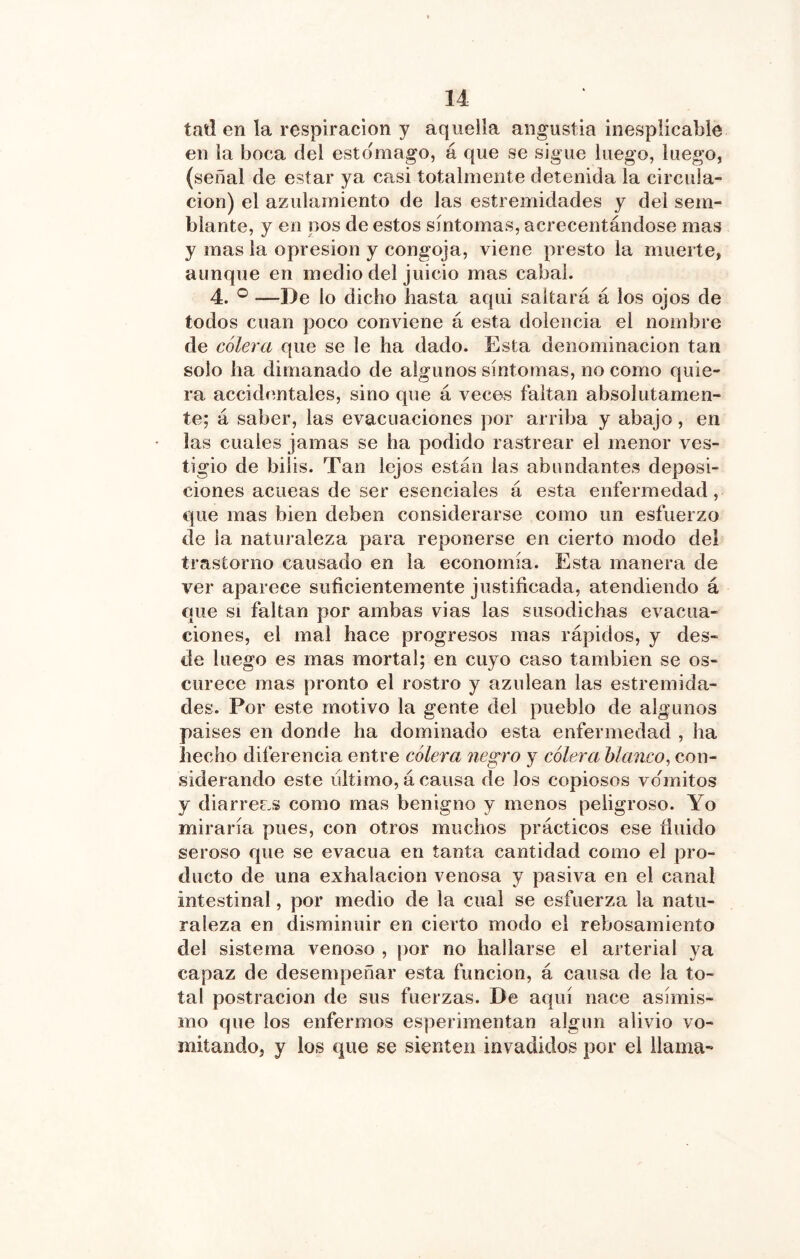 taü en la respiración y aquella angustia inesplicable en la boca del estomago, á que se sigue luego, luego, (señal de estar ya casi totalmente detenida la circula- ción) el azulamiento de las estremidades y del sem- blante, y en pos de estos síntomas, acrecentándose mas y mas la opresión y congoja, viene presto la muerte, aunque en medio del juicio mas cabal. 4. ® —De lo dicho hasta aqui saltará á los ojos de todos cuan poco conviene á esta dolencia el nombre de cólera que se le ha dado. Esta denominación tan solo ha dimanado de algunos síntomas, no como quie- ra accidentales, sino que á veces faltan absolutamen- te; á saber, las evacuaciones por arriba y abajo, en las cuales jamas se ha podido rastrear el menor ves- tigio de bilis. Tan lejos están las abundantes deposi- ciones acueas de ser esenciales á esta enfermedad, que mas bien deben considerarse como un esfuerzo de la natm aleza para reponerse en cierto modo del trastorno causado en la economía. Esta manera de ver aparece suficientemente justificada, atendiendo á que SI faltan por ambas vias las susodichas evacua- ciones, el mal hace progresos mas rápidos, y des- de luego es mas mortal; en cuyo caso también se os- curece mas pronto el rostro y azulean las estremida- des. Por este motivo la gente del pueblo de algunos paises en donde ha dominado esta enfermedad , ha hecho diferencia entre cólera negro y cólera blanco^ con- siderando este ultimo, á causa de los copiosos vómitos y diarreas como mas benigno y menos peligroso. Yo miraría pues, con otros muchos prácticos ese fluido seroso que se evacúa en tanta cantidad como el pro- ducto de una exhalación venosa y pasiva en el canal intestinal, por medio de la cual se esfuerza la natu- raleza en disminuir en cierto modo el rebosamiento del sistema venoso , por no hallarse el arterial ya capaz de desempeñar esta función, á causa de la to- tal postración de sus fuerzas. De aquí nace asímivS- mo que los enfermos esperiinentan algún alivio vo- mitando, y los que se sienten invadidos por el llama-